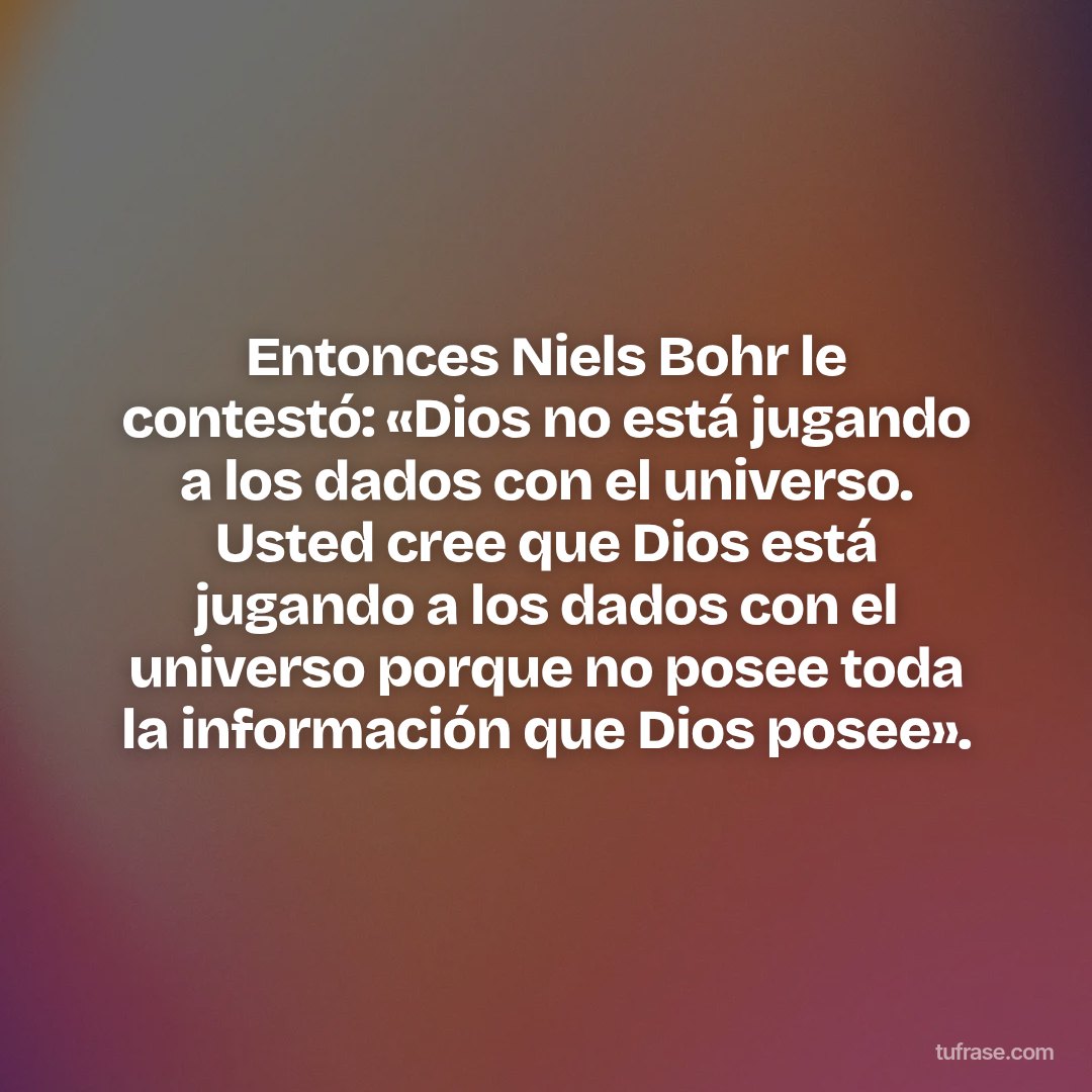 Entonces Niels Bohr le contestó: «Dios no está jugando a los dados con el universo. Usted cree que Dios está jugando a los dados con el universo porque no posee toda la información que Dios posee».