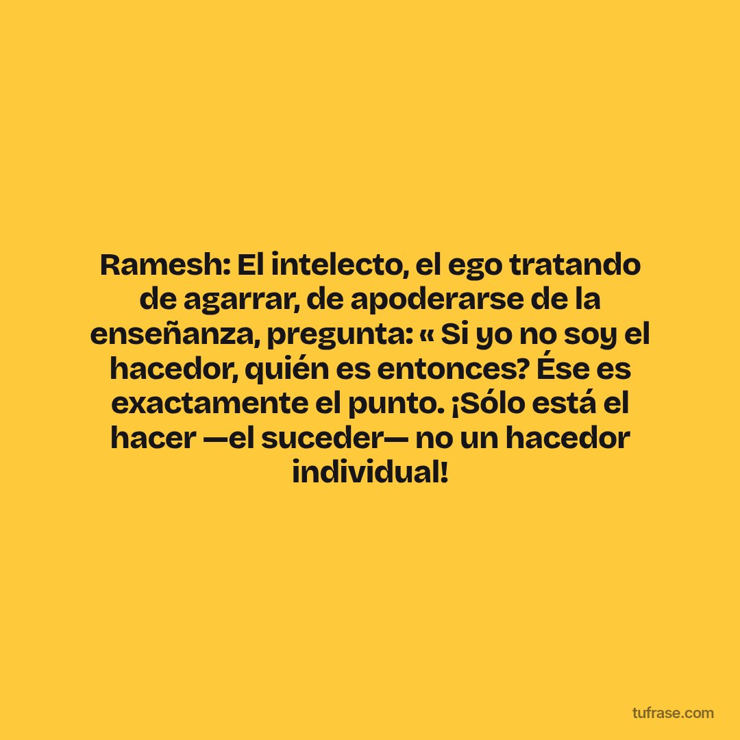 Ramesh: El intelecto, el ego tratando de agarrar, de apoderarse de la enseñanza, pregunta: « Si yo no soy el hacedor, quién es entonces? Ése es exactamente el punto. ¡Sólo está el hacer —el suceder— no un hacedor individual!
