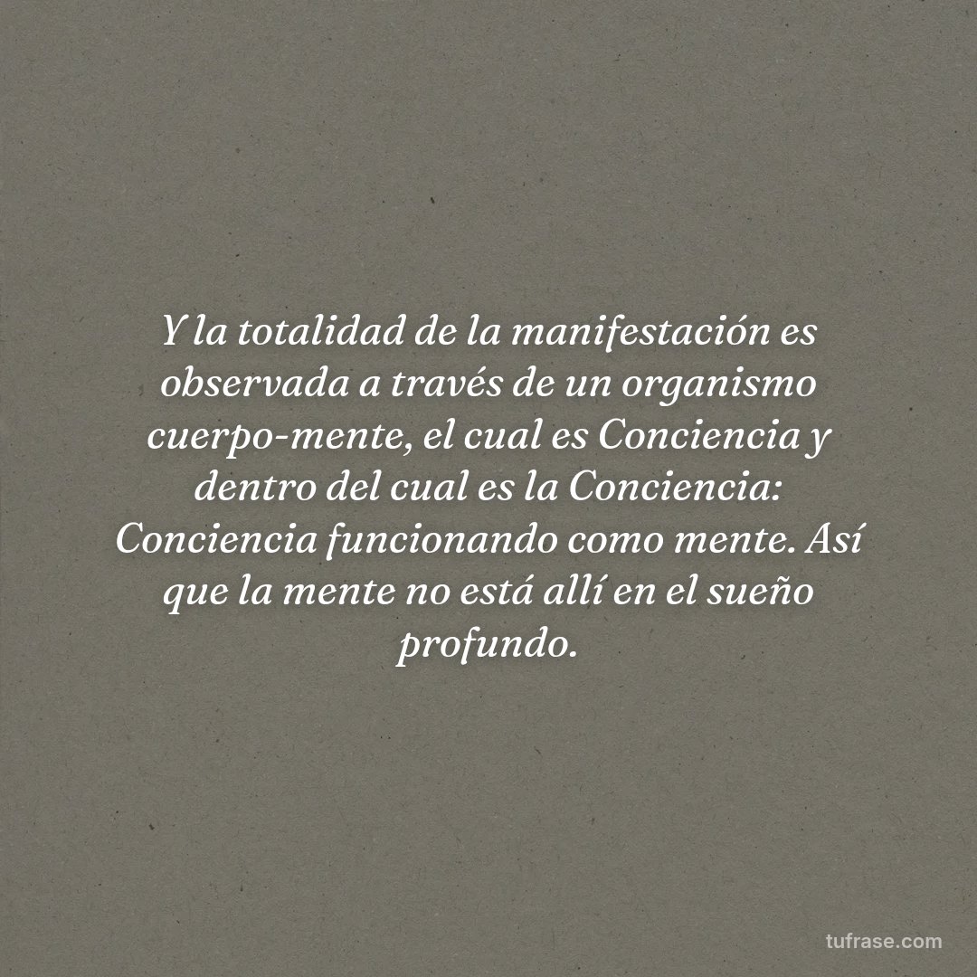Y la totalidad de la manifestación es observada a través de un organismo cuerpo-mente, el cual es Conciencia y dentro del cual es la Conciencia: Conciencia funcionando como mente. Así que la mente no está allí en el sueño profundo.