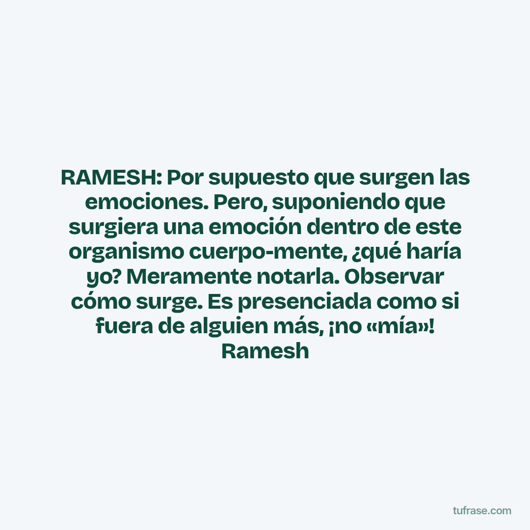 RAMESH: Por supuesto que surgen las emociones. Pero, suponiendo que surgiera una emoción dentro de este organismo cuerpo-mente, ¿qué haría yo? Meramente notarla. Observar cómo surge. Es presenciada como si fuera de alguien más, ¡no «mía»! Ramesh