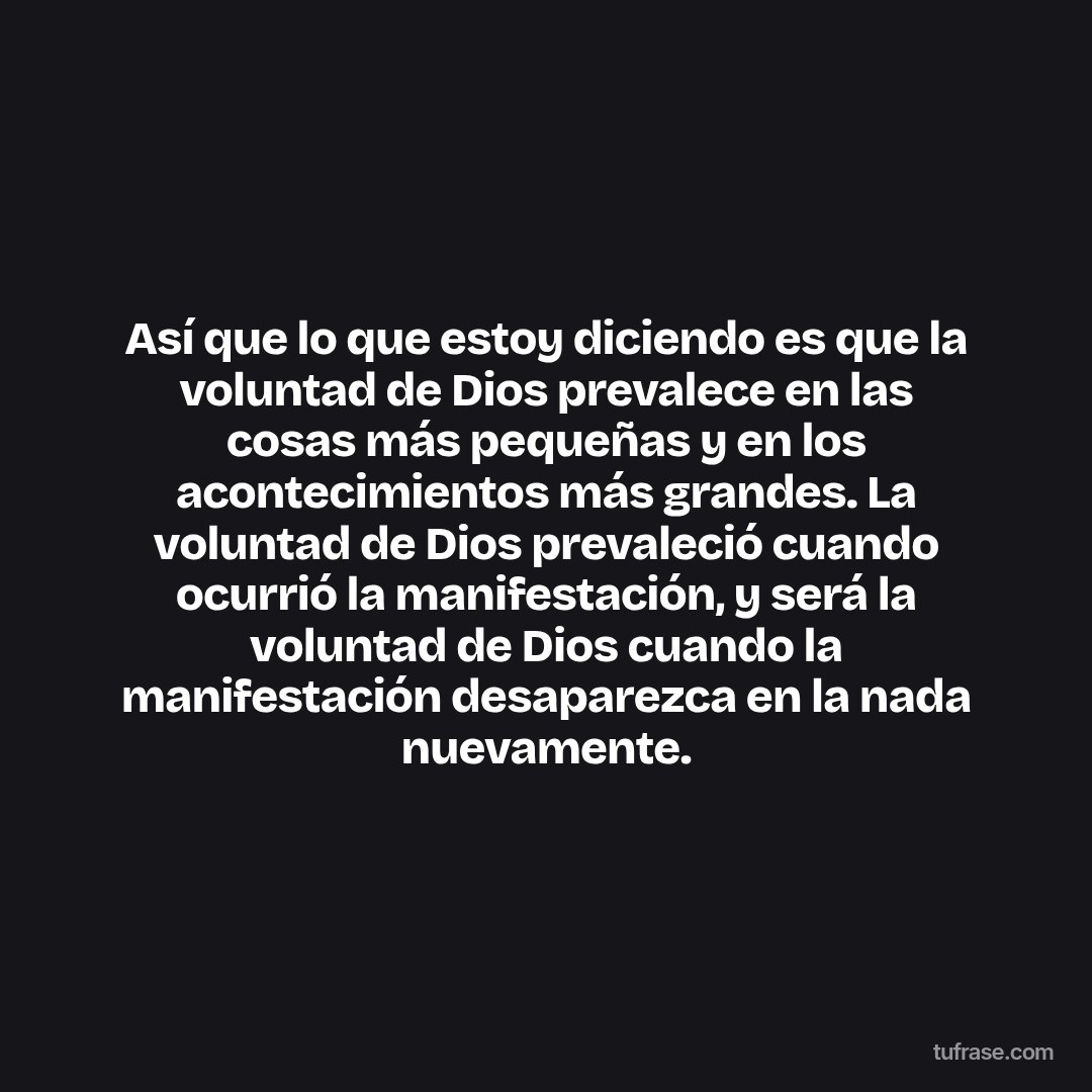 Así que lo que estoy diciendo es que la voluntad de Dios prevalece en las cosas más pequeñas y en los acontecimientos más grandes. La voluntad de Dios prevaleció cuando ocurrió la manifestación, y será la voluntad de Dios cuando la manifestación desaparezca en la nada nuevamente.