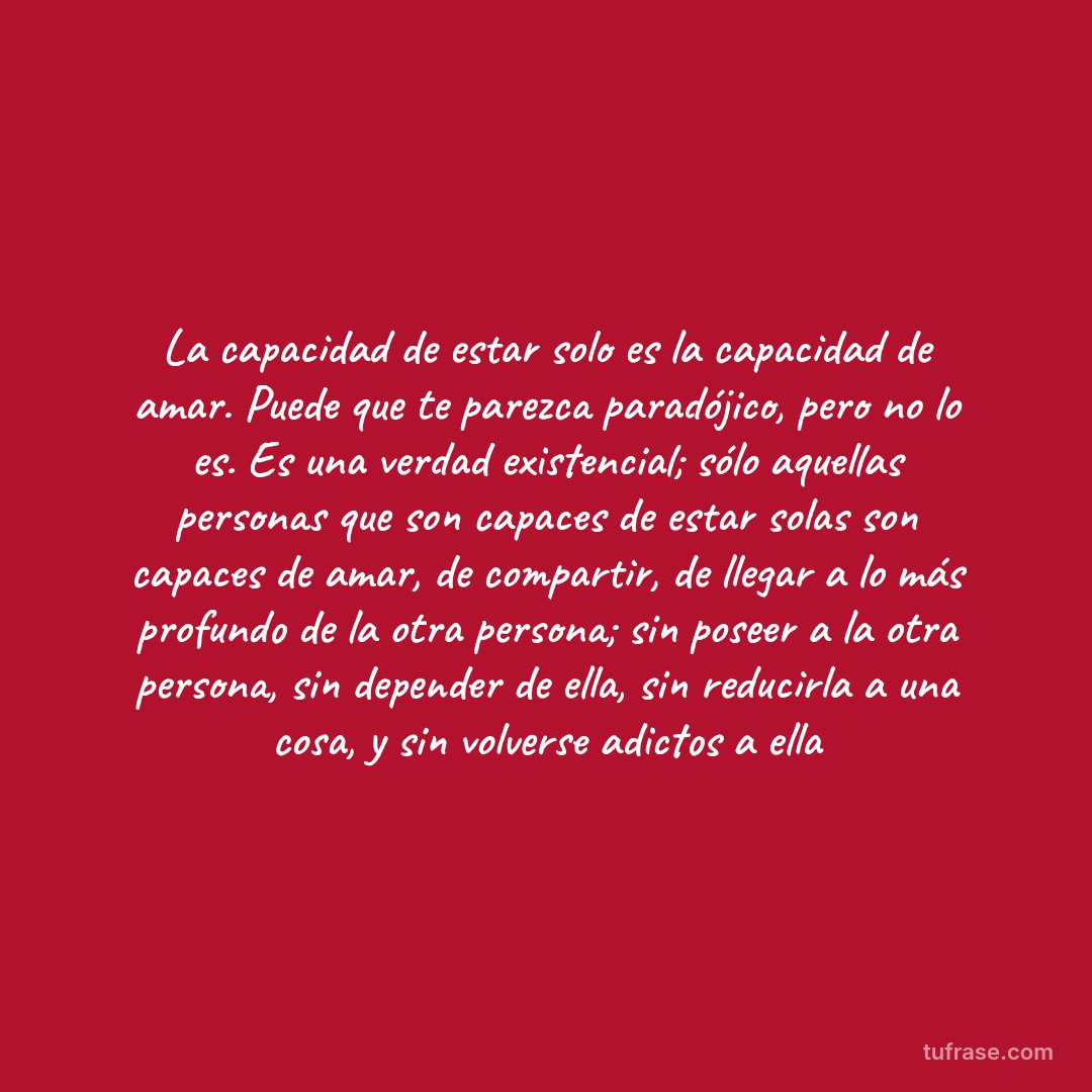 La capacidad de estar solo es la capacidad de amar. Puede que te parezca paradójico, pero no lo es. Es una verdad existencial; sólo aquellas personas que son capaces de estar solas son capaces de amar, de compartir, de llegar a lo más profundo de la otra persona; sin poseer a la otra persona, sin depender de ella, sin reducirla a una cosa, y sin volverse adictos a ella