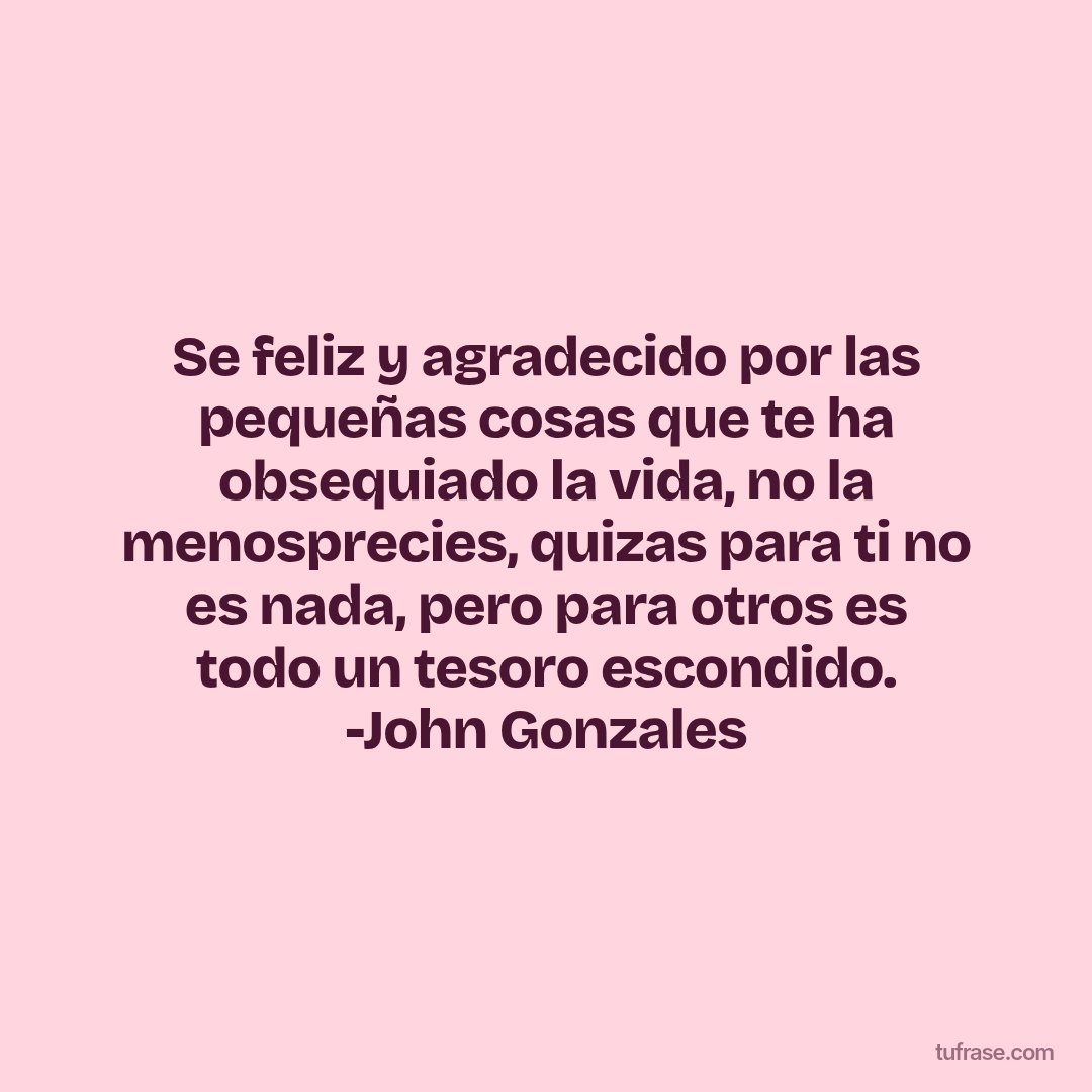 Se feliz y agradecido por las pequeñas cosas que te ha obsequiado la vida, no la menosprecies, quizas para ti no es nada, pero para otros es todo un tesoro escondido. -John Gonzales