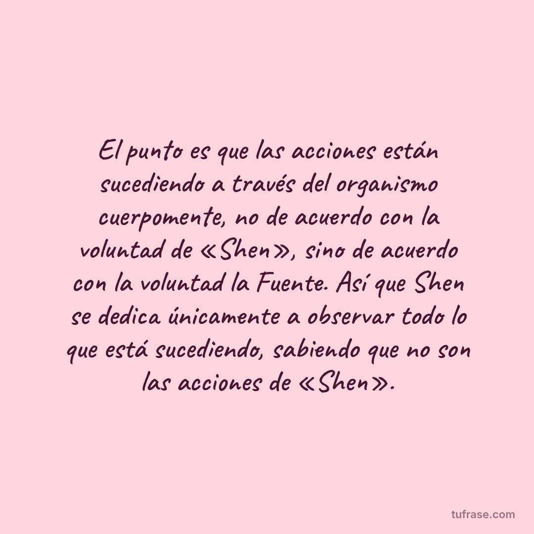 El punto es que las acciones están sucediendo a través del organismo cuerpomente, no de acuerdo con la voluntad de «Shen», sino de acuerdo con la voluntad la Fuente. Así que Shen se dedica únicamente a observar todo lo que está sucediendo, sabiendo que no son las acciones de «Shen».