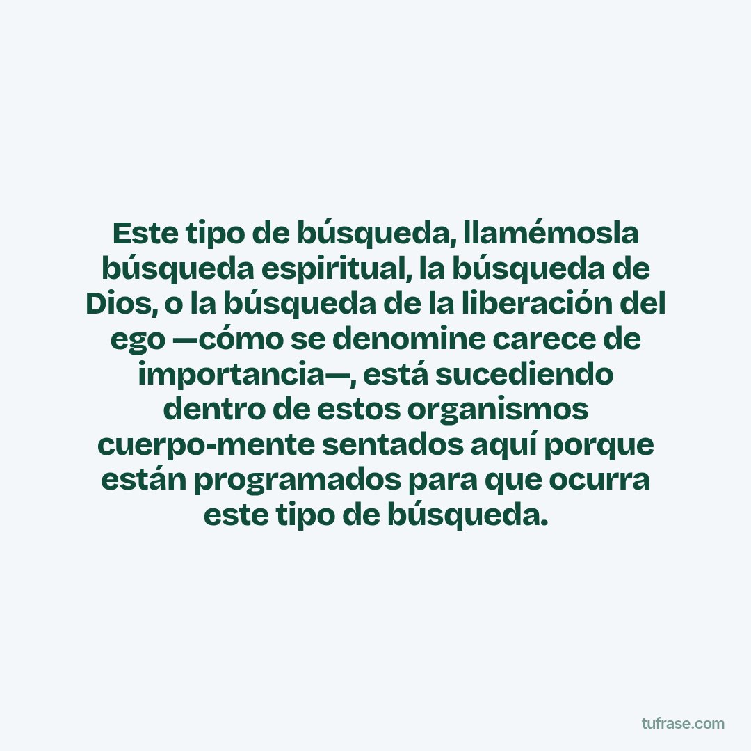 Este tipo de búsqueda, llamémosla búsqueda espiritual, la búsqueda de Dios, o la búsqueda de la liberación del ego —cómo se denomine carece de importancia—, está sucediendo dentro de estos organismos cuerpo-mente sentados aquí porque están programados para que ocurra este tipo de búsqueda.