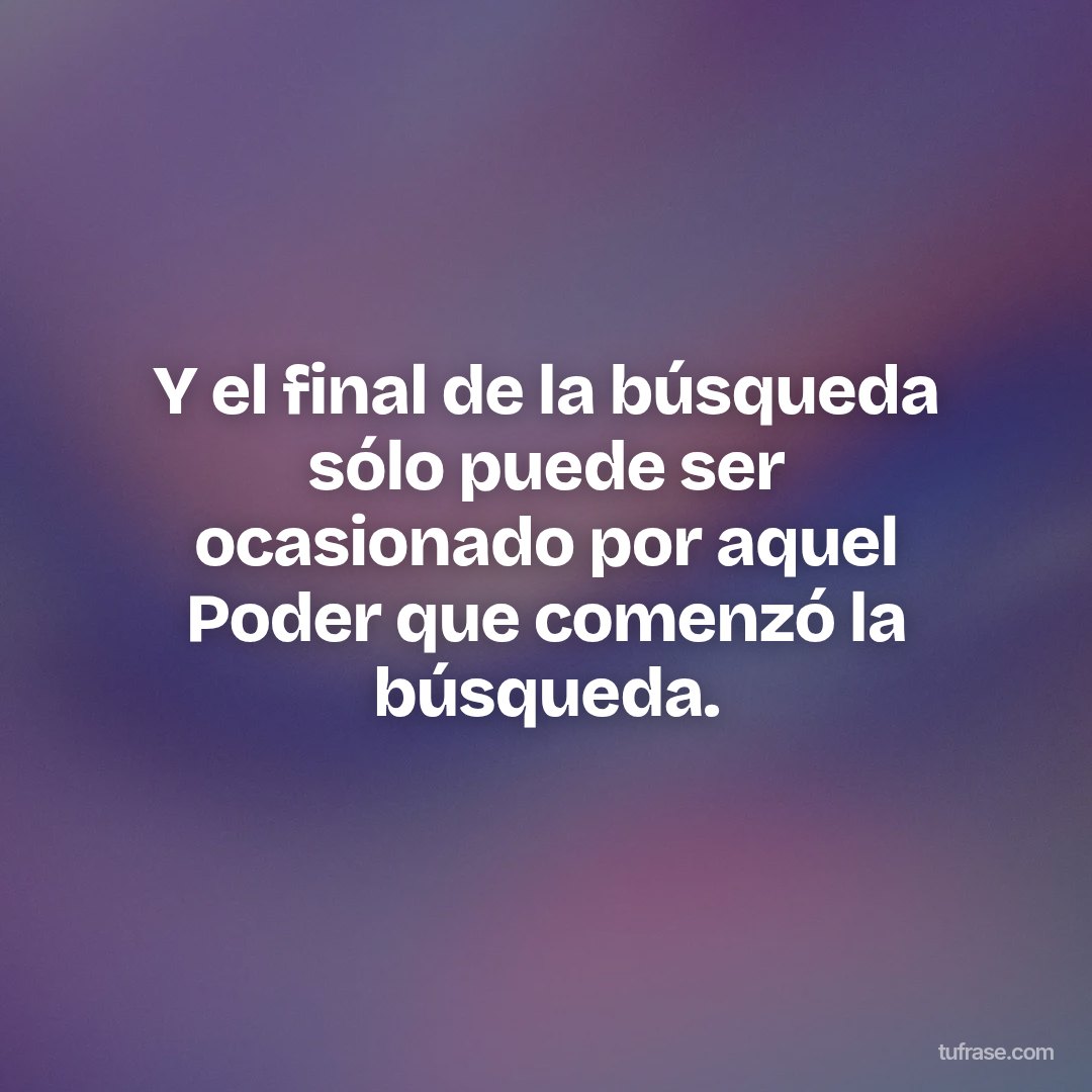 Y el final de la búsqueda sólo puede ser ocasionado por aquel Poder que comenzó la búsqueda.