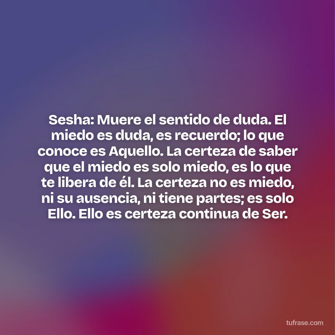 Sesha: Muere el sentido de duda. El miedo es duda, es recuerdo; lo que conoce es Aquello. La certeza de saber que el miedo es solo miedo, es lo que te libera de él. La certeza no es miedo, ni su ausencia, ni tiene partes; es solo Ello. Ello es certeza continua de Ser.