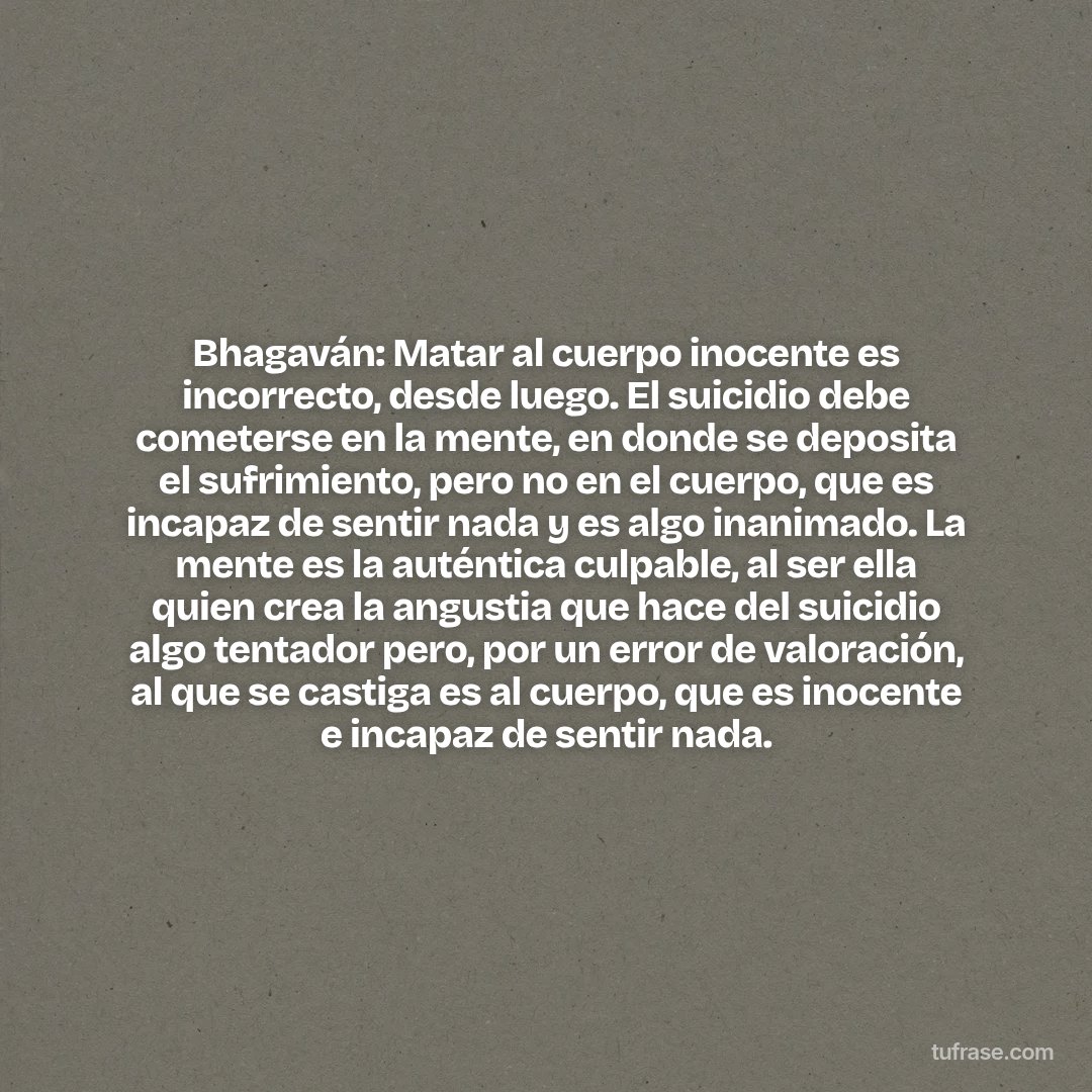 Bhagaván: Matar al cuerpo inocente es incorrecto, desde luego. El suicidio debe cometerse en la mente, en donde se deposita el sufrimiento, pero no en el cuerpo, que es incapaz de sentir nada y es algo inanimado. La mente es la auténtica culpable, al ser ella quien crea la angustia que hace del suicidio algo tentador pero, por un error de valoración, al que se castiga es al cuerpo, que es inocente e incapaz de sentir nada.