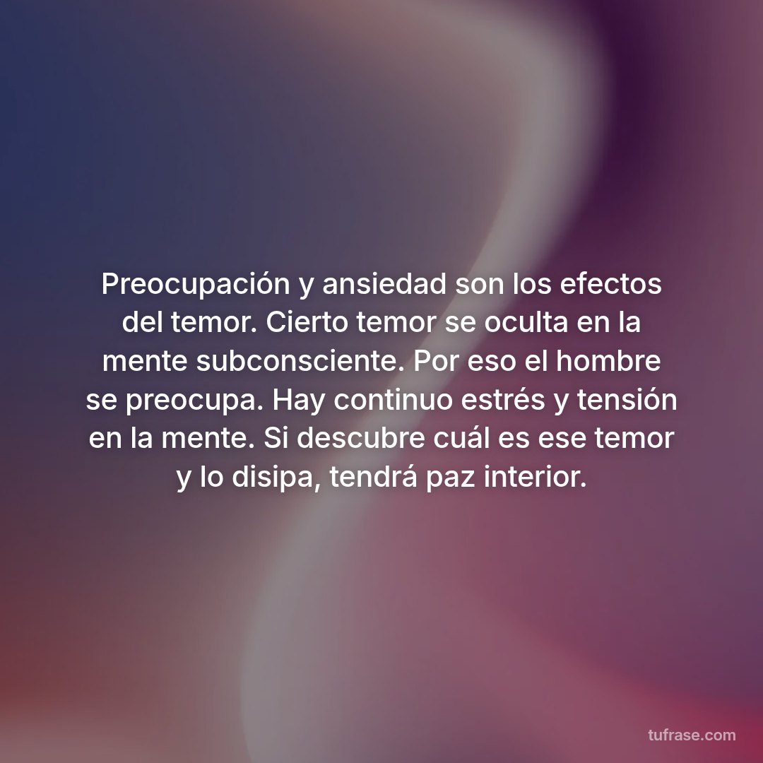 Preocupación y ansiedad son los efectos del temor. Cierto temor se oculta en la mente subconsciente. Por eso el hombre se preocupa. Hay continuo estrés y tensión en la mente. Si descubre cuál es ese temor y lo disipa, tendrá paz interior.