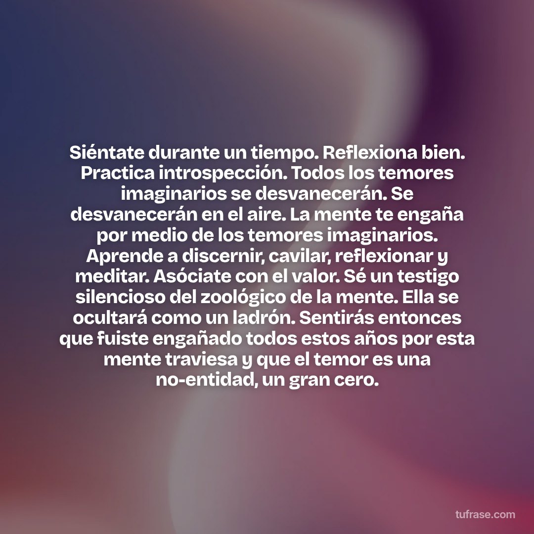 Siéntate durante un tiempo. Reflexiona bien. Practica introspección. Todos los temores imaginarios se desvanecerán. Se desvanecerán en el aire. La mente te engaña por medio de los temores imaginarios. Aprende a discernir, cavilar, reflexionar y meditar. Asóciate con el valor. Sé un testigo silencioso del zoológico de la mente. Ella se ocultará como un ladrón. Sentirás entonces que fuiste engañado todos estos años por esta mente traviesa y que el temor es una no-entidad, un gran cero.
