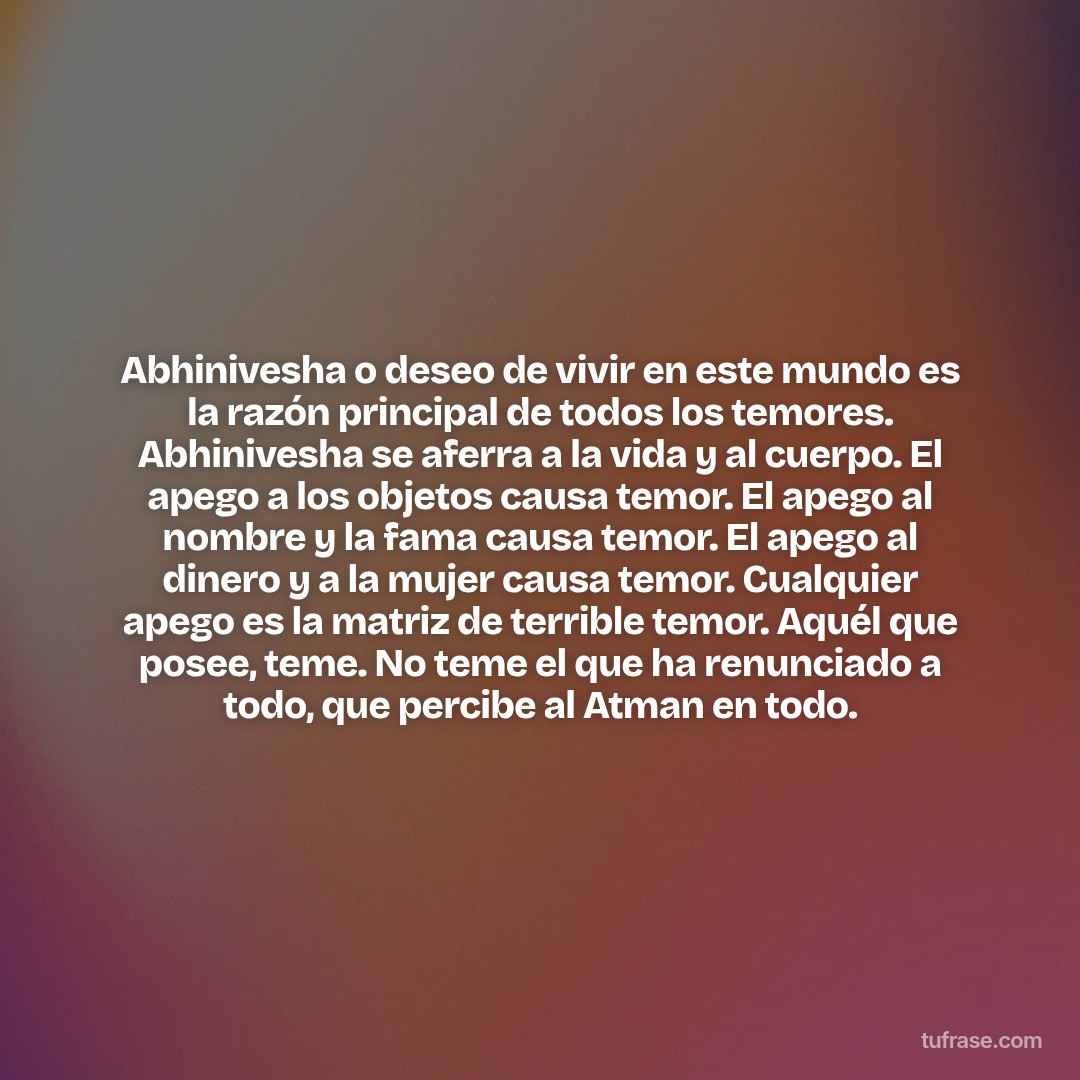 Abhinivesha o deseo de vivir en este mundo es la razón principal de todos los temores. Abhinivesha se aferra a la vida y al cuerpo. El apego a los objetos causa temor. El apego al nombre y la fama causa temor. El apego al dinero y a la mujer causa temor. Cualquier apego es la matriz de terrible temor. Aquél que posee, teme. No teme el que ha renunciado a todo, que percibe al Atman en todo.