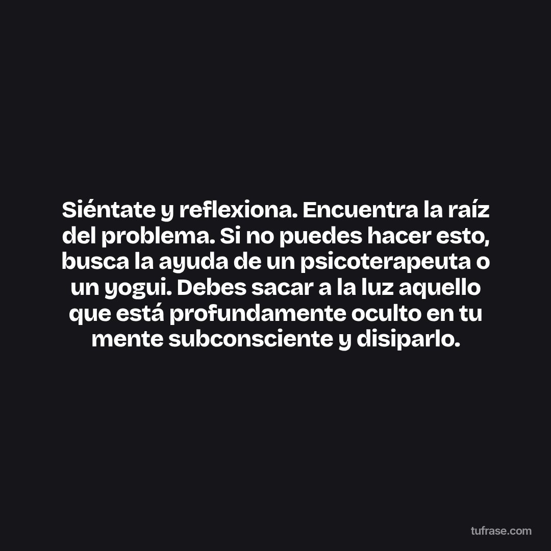 Siéntate y reflexiona. Encuentra la raíz del problema. Si no puedes hacer esto, busca la ayuda de un psicoterapeuta o un yogui. Debes sacar a la luz aquello que está profundamente oculto en tu mente subconsciente y disiparlo.