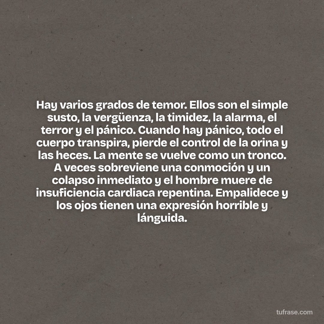 Hay varios grados de temor. Ellos son el simple susto, la vergüenza, la timidez, la alarma, el terror y el pánico. Cuando hay pánico, todo el cuerpo transpira, pierde el control de la orina y las heces. La mente se vuelve como un tronco. A veces sobreviene una conmoción y un colapso inmediato y el hombre muere de insuficiencia cardiaca repentina. Empalidece y los ojos tienen una expresión horrible y lánguida.