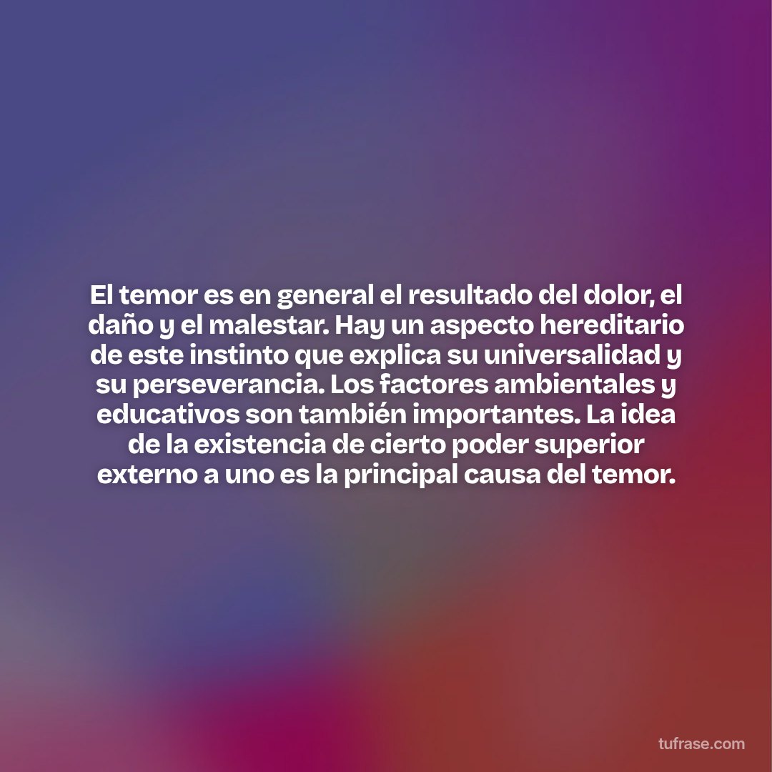 El temor es en general el resultado del dolor, el daño y el malestar. Hay un aspecto hereditario de este instinto que explica su universalidad y su perseverancia. Los factores ambientales y educativos son también importantes. La idea de la existencia de cierto poder superior externo a uno es la principal causa del temor.