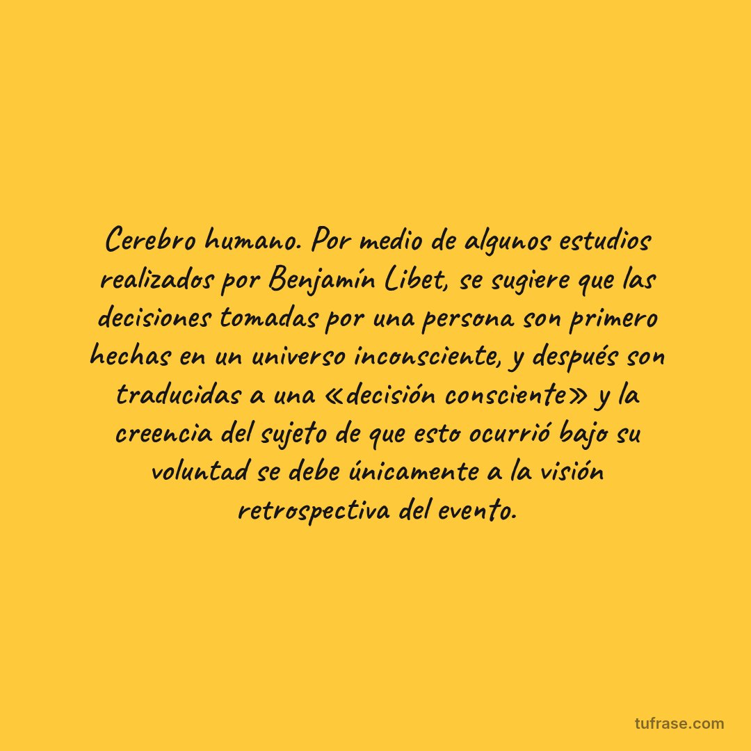 Cerebro humano. Por medio de algunos estudios realizados por Benjamín Libet, se sugiere que las decisiones tomadas por una persona son primero hechas en un universo inconsciente, y después son traducidas a una «decisión consciente» y la creencia del sujeto de que esto ocurrió bajo su voluntad se debe únicamente a la visión retrospectiva del evento.
