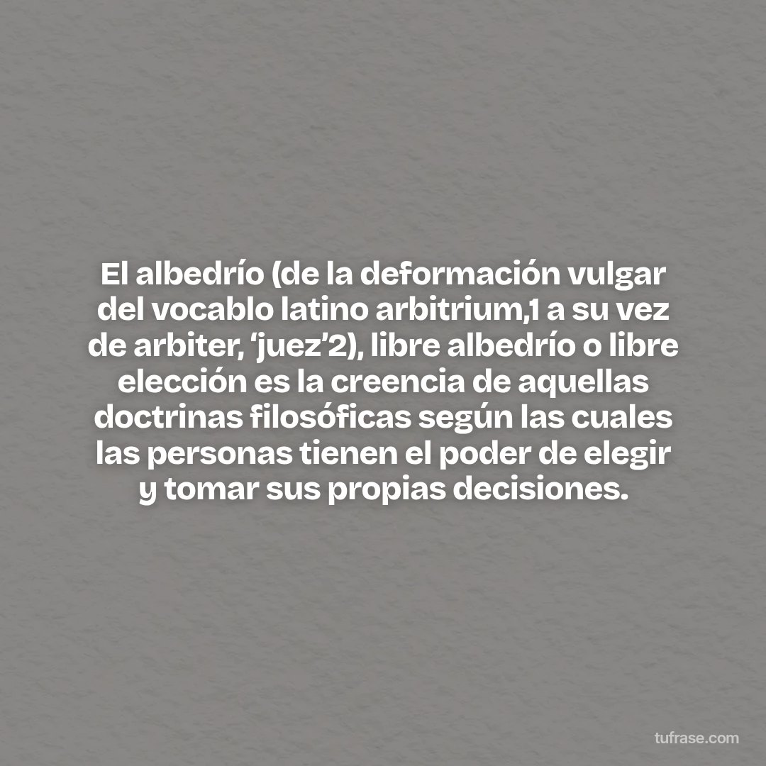 El albedrío (de la deformación vulgar del vocablo latino arbitrium,1​ a su vez de arbiter, ‘juez’2​), libre albedrío o libre elección es la creencia de aquellas doctrinas filosóficas según las cuales las personas tienen el poder de elegir y tomar sus propias decisiones.