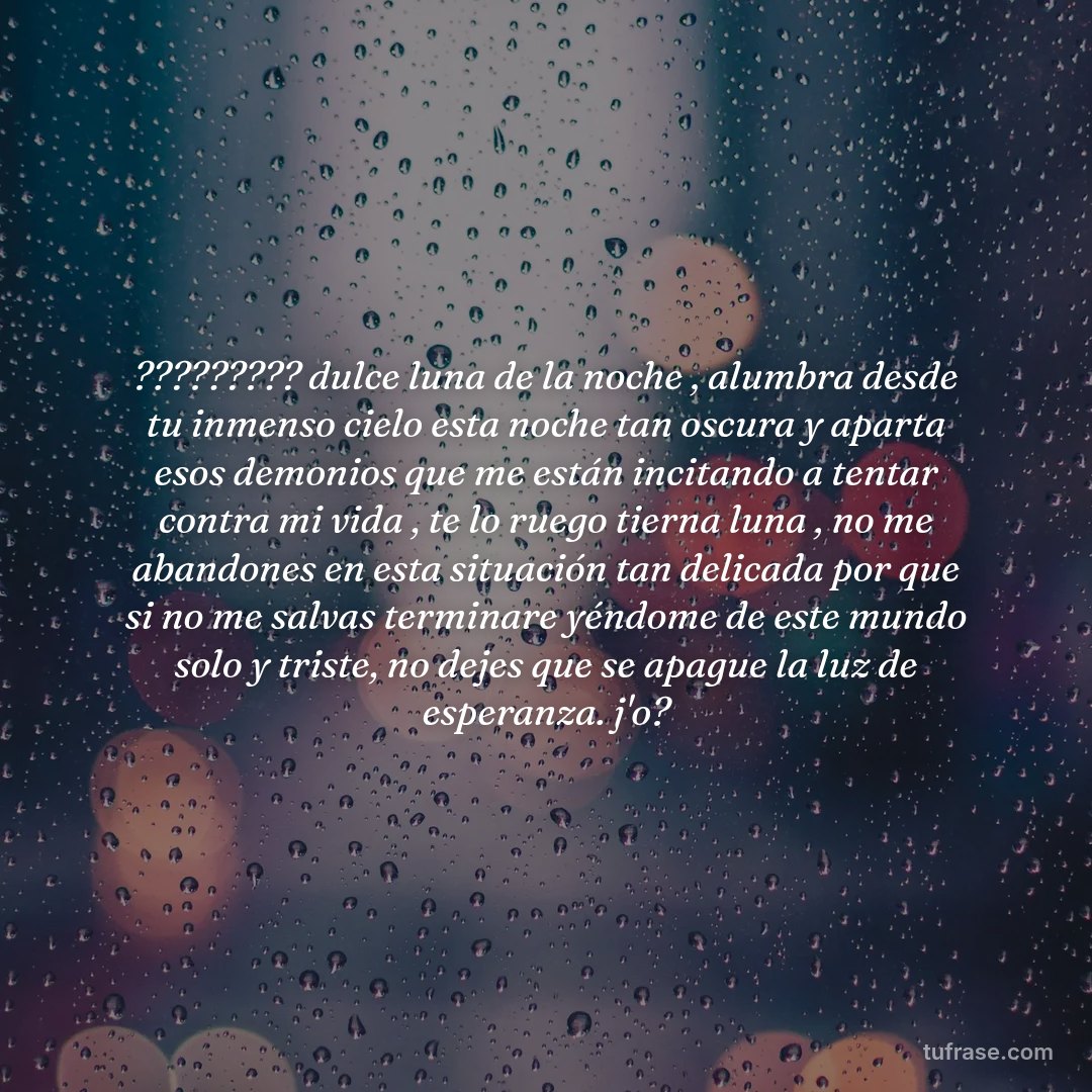 ????????? dulce luna de la noche , alumbra desde tu inmenso cielo esta noche tan oscura y aparta esos demonios que me están incitando a tentar contra mi vida , te lo ruego tierna luna , no me abandones en esta situación tan delicada por que si no me salvas terminare yéndome de este mundo solo y triste, no dejes que se apague la luz de esperanza. j'o?