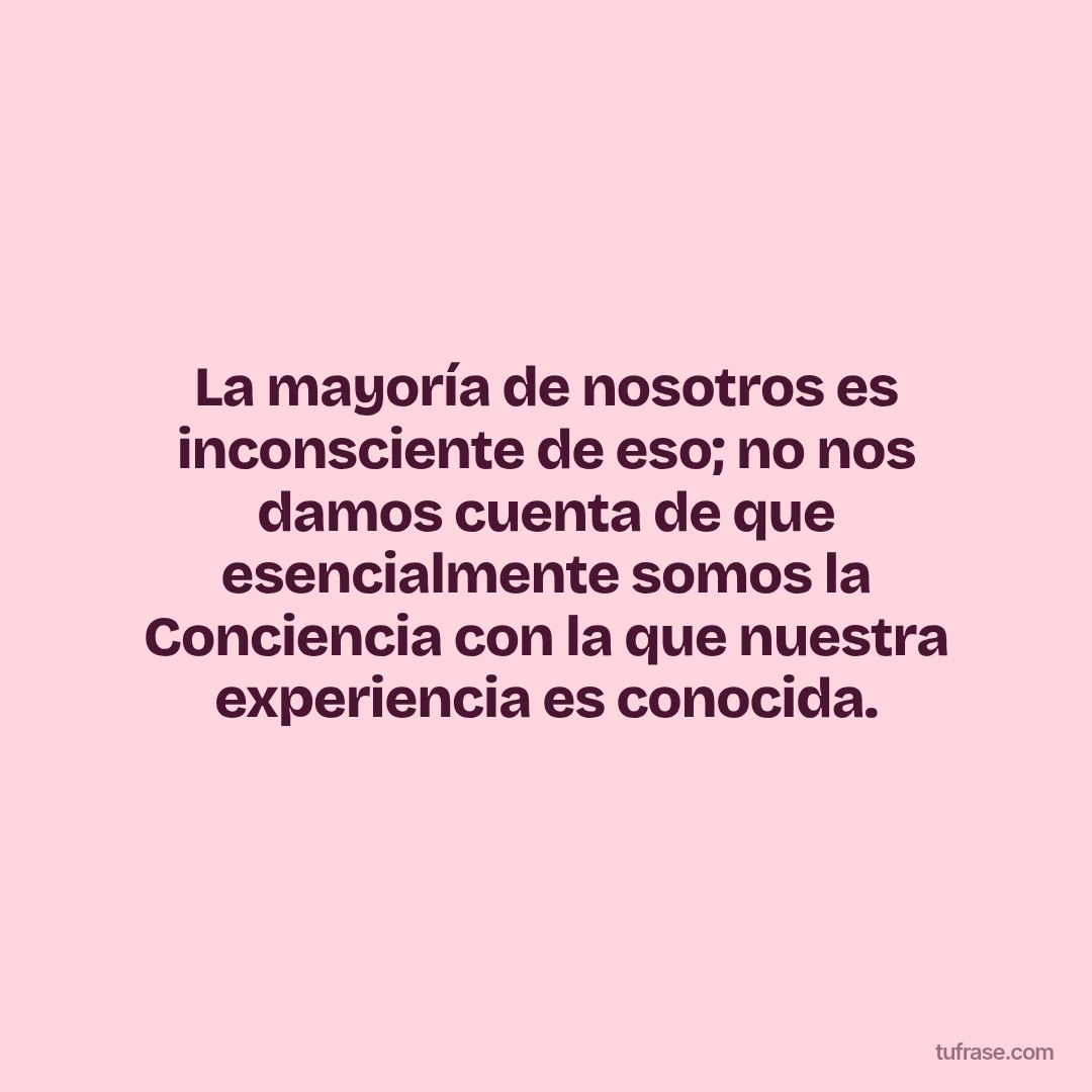 La mayoría de nosotros es inconsciente de eso; no nos damos cuenta de que esencialmente somos la Conciencia con la que nuestra experiencia es conocida.