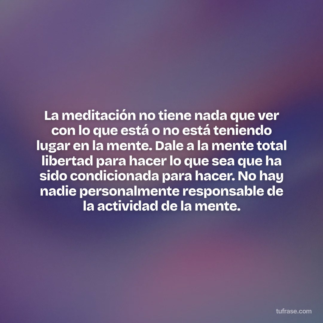 La meditación no tiene nada que ver con lo que está o no está teniendo lugar en la mente. Dale a la mente total libertad para hacer lo que sea que ha sido condicionada para hacer. No hay nadie personalmente responsable de la actividad de la mente.