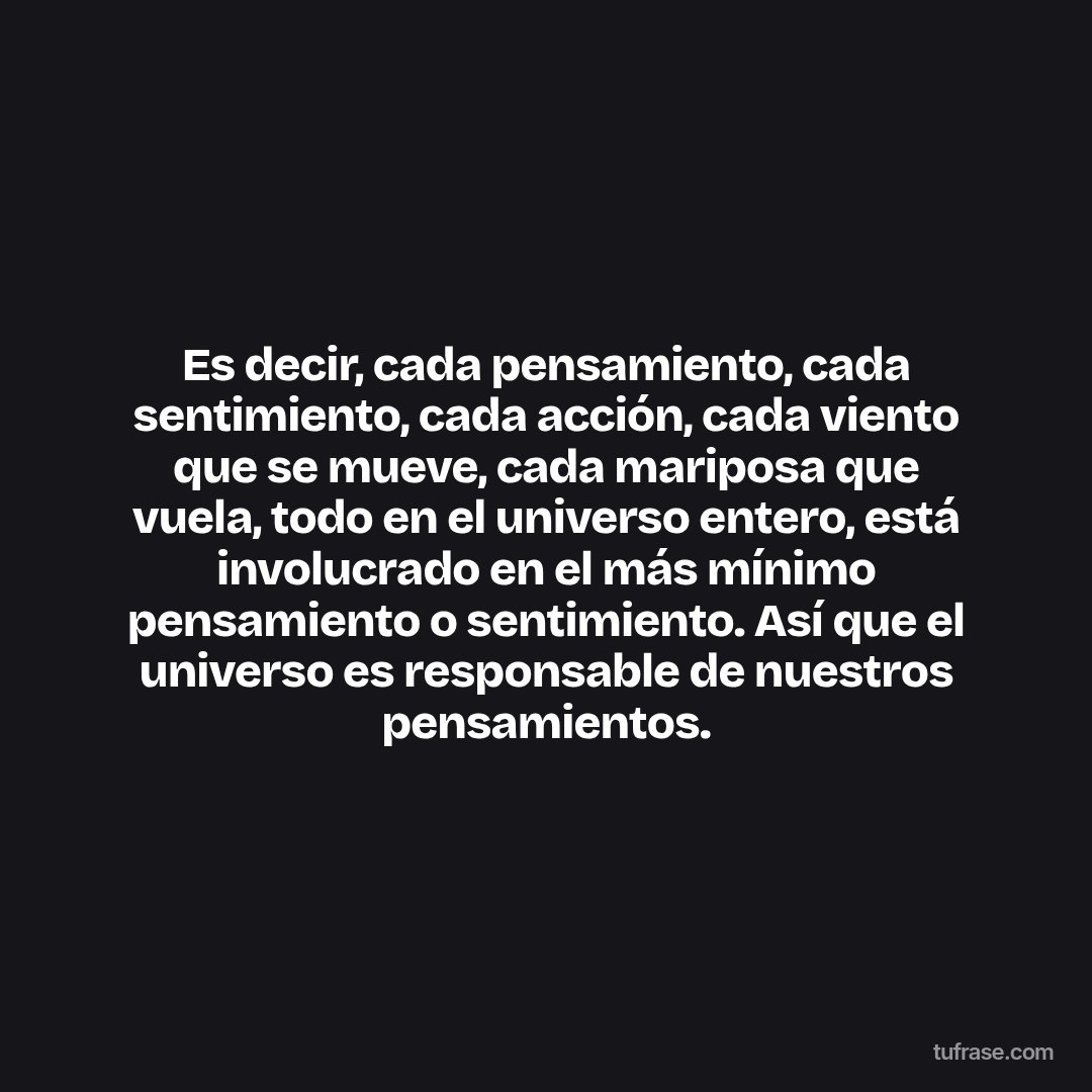 Es decir, cada pensamiento, cada sentimiento, cada acción, cada viento que se mueve, cada mariposa que vuela, todo en el universo entero, está involucrado en el más mínimo pensamiento o sentimiento. Así que el universo es responsable de nuestros pensamientos.