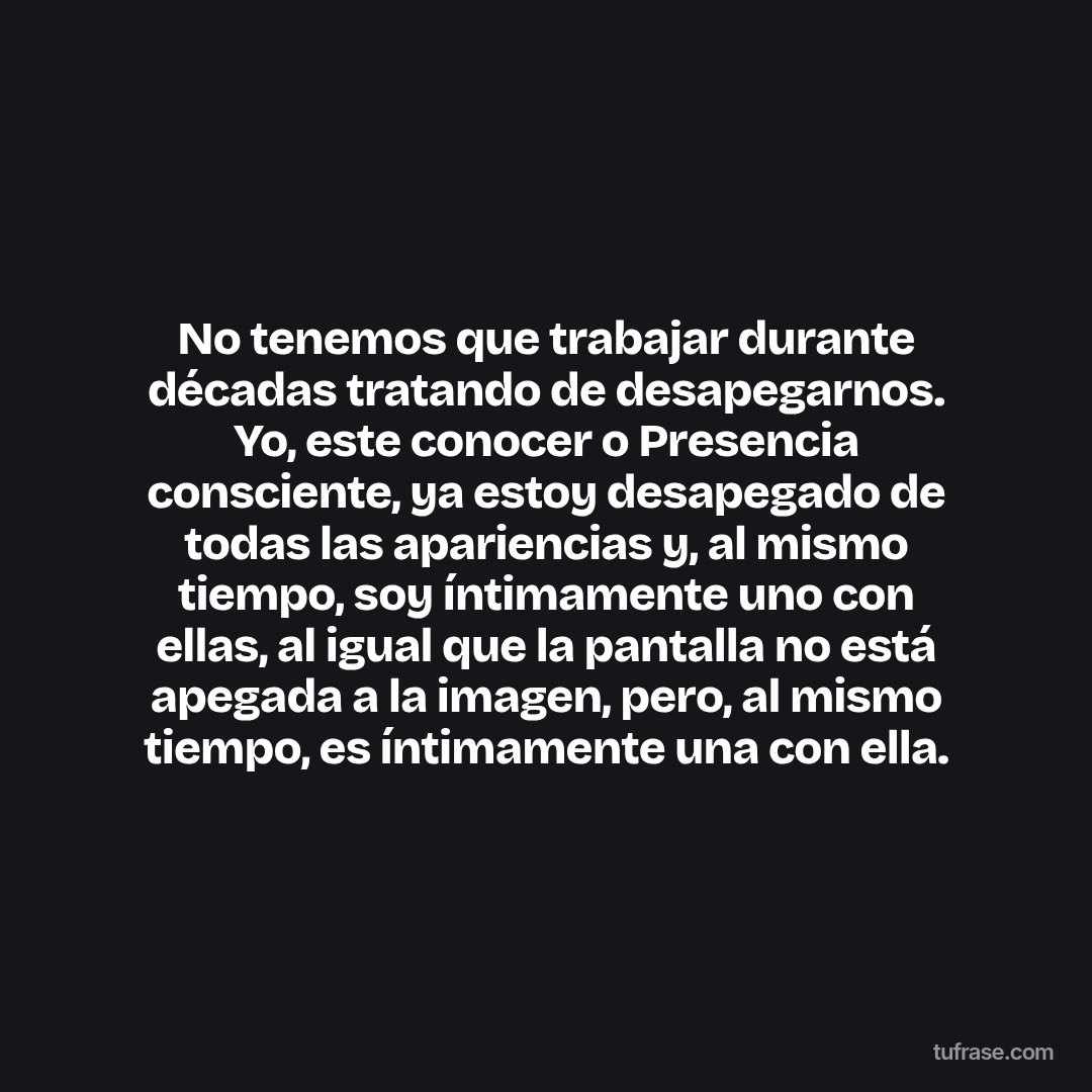 No tenemos que trabajar durante décadas tratando de desapegarnos. Yo, este conocer o Presencia consciente, ya estoy desapegado de todas las apariencias y, al mismo tiempo, soy íntimamente uno con ellas, al igual que la pantalla no está apegada a la imagen, pero, al mismo tiempo, es íntimamente una con ella.