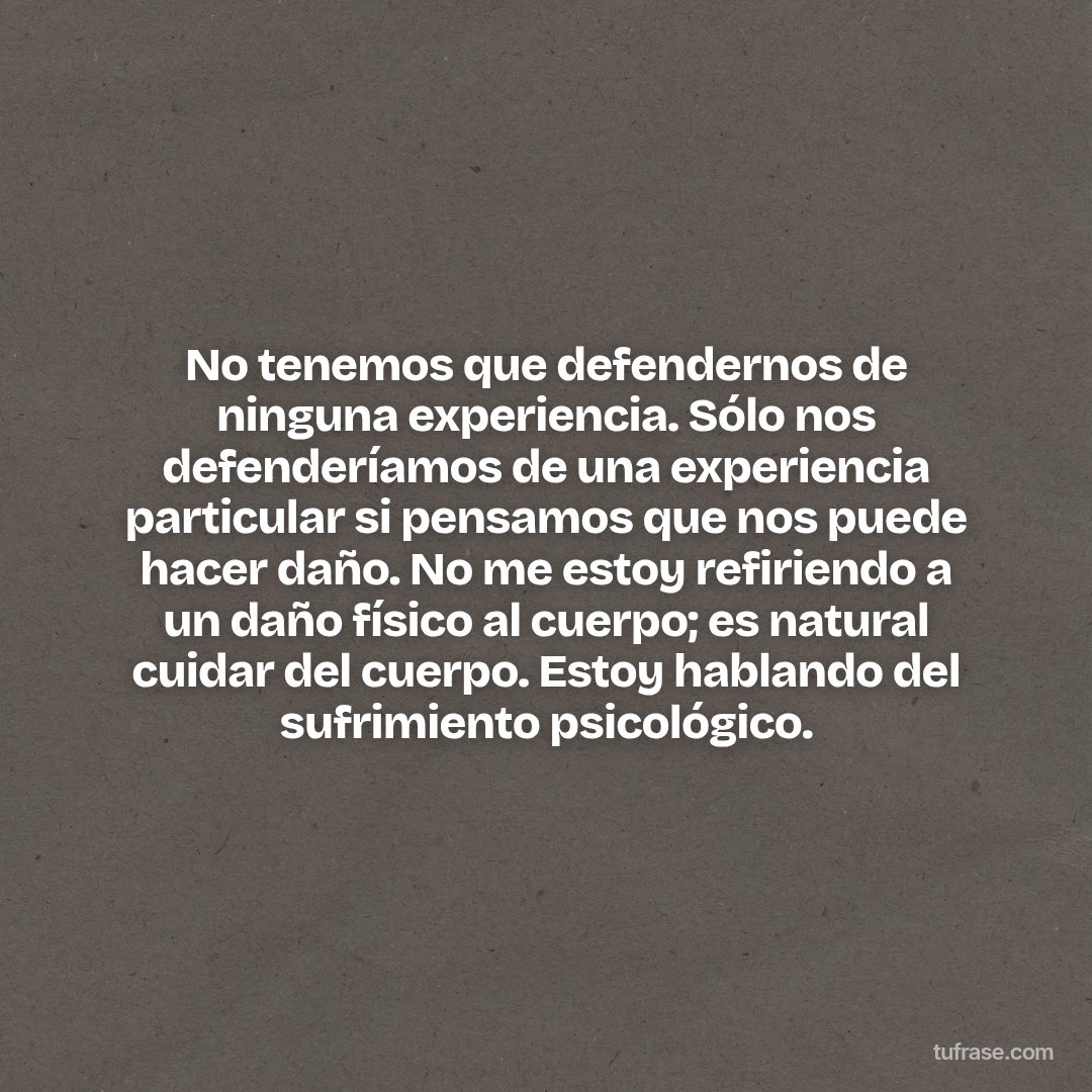 No tenemos que defendernos de ninguna experiencia. Sólo nos defenderíamos de una experiencia particular si pensamos que nos puede hacer daño. No me estoy refiriendo a un daño físico al cuerpo; es natural cuidar del cuerpo. Estoy hablando del sufrimiento psicológico.