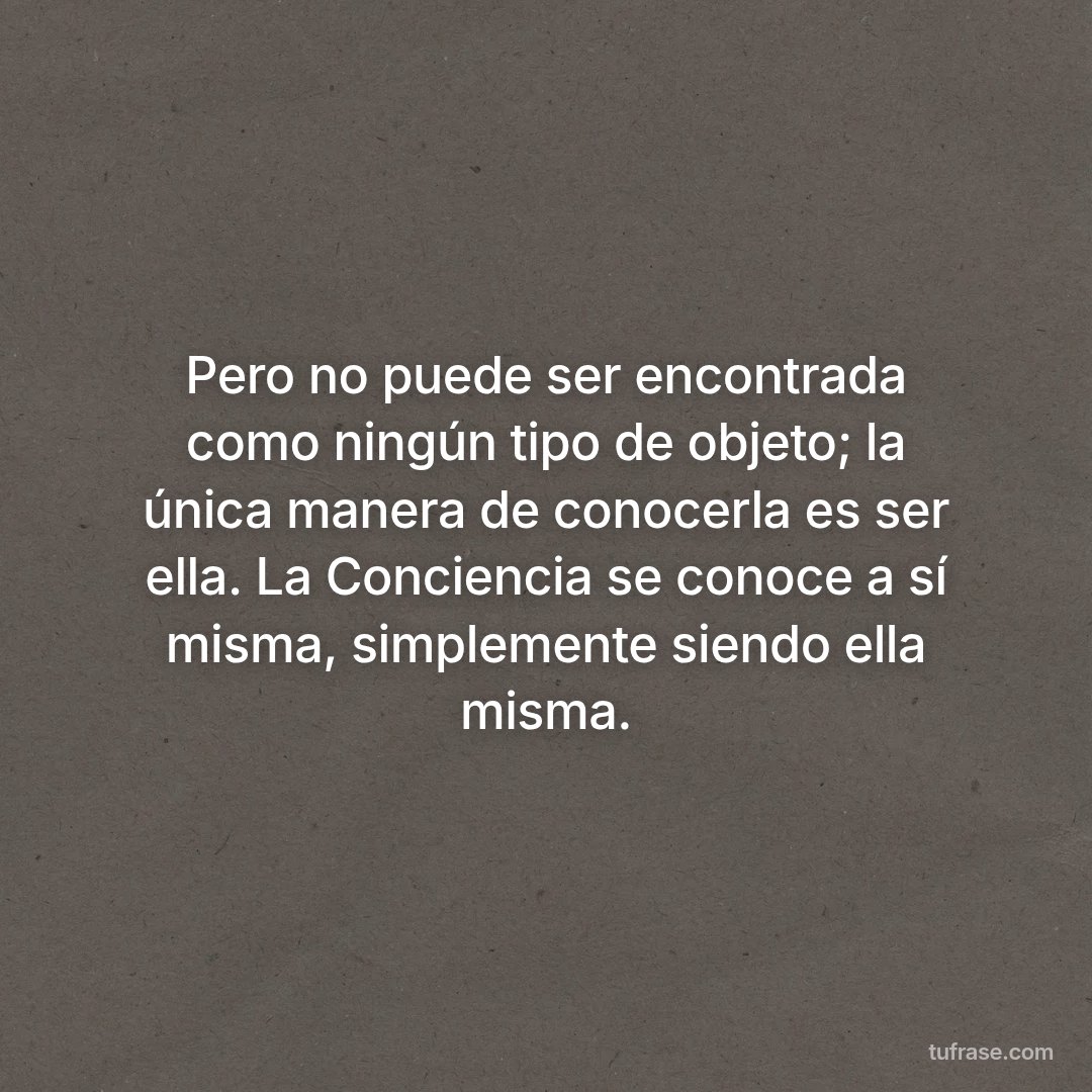 Pero no puede ser encontrada como ningún tipo de objeto; la única manera de conocerla es ser ella. La Conciencia se conoce a sí misma, simplemente siendo ella misma.