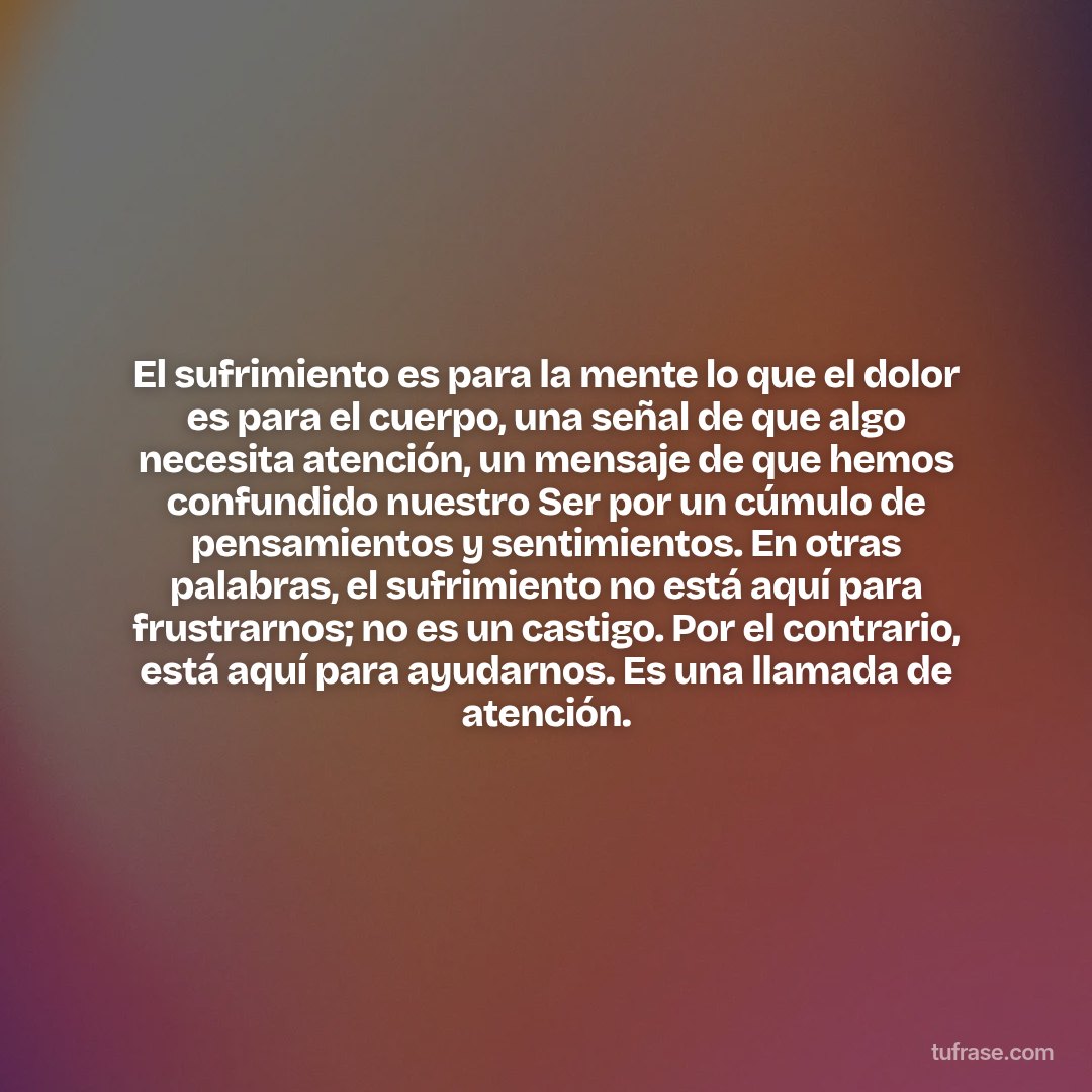 El sufrimiento es para la mente lo que el dolor es para el cuerpo, una señal de que algo necesita atención, un mensaje de que hemos confundido nuestro Ser por un cúmulo de pensamientos y sentimientos. En otras palabras, el sufrimiento no está aquí para frustrarnos; no es un castigo. Por el contrario, está aquí para ayudarnos. Es una llamada de atención.