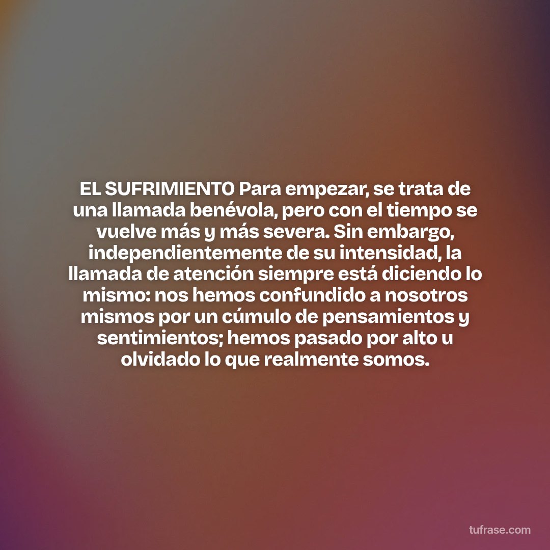 EL SUFRIMIENTO Para empezar, se trata de una llamada benévola, pero con el tiempo se vuelve más y más severa. Sin embargo, independientemente de su intensidad, la llamada de atención siempre está diciendo lo mismo: nos hemos confundido a nosotros mismos por un cúmulo de pensamientos y sentimientos; hemos pasado por alto u olvidado lo que realmente somos.