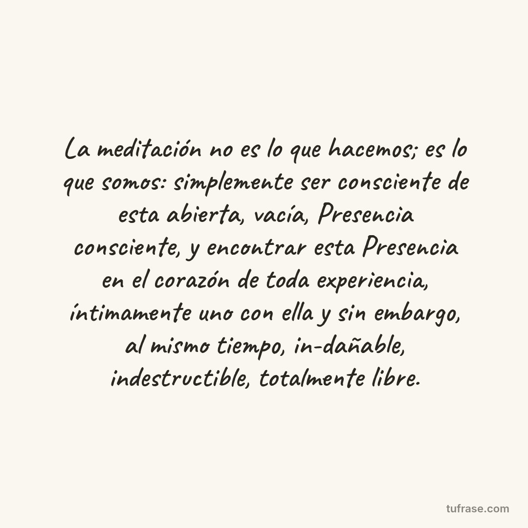 La meditación no es lo que hacemos; es lo que somos: simplemente ser consciente de esta abierta, vacía, Presencia consciente, y encontrar esta Presencia en el corazón de toda experiencia, íntimamente uno con ella y sin embargo, al mismo tiempo, in-dañable, indestructible, totalmente libre.