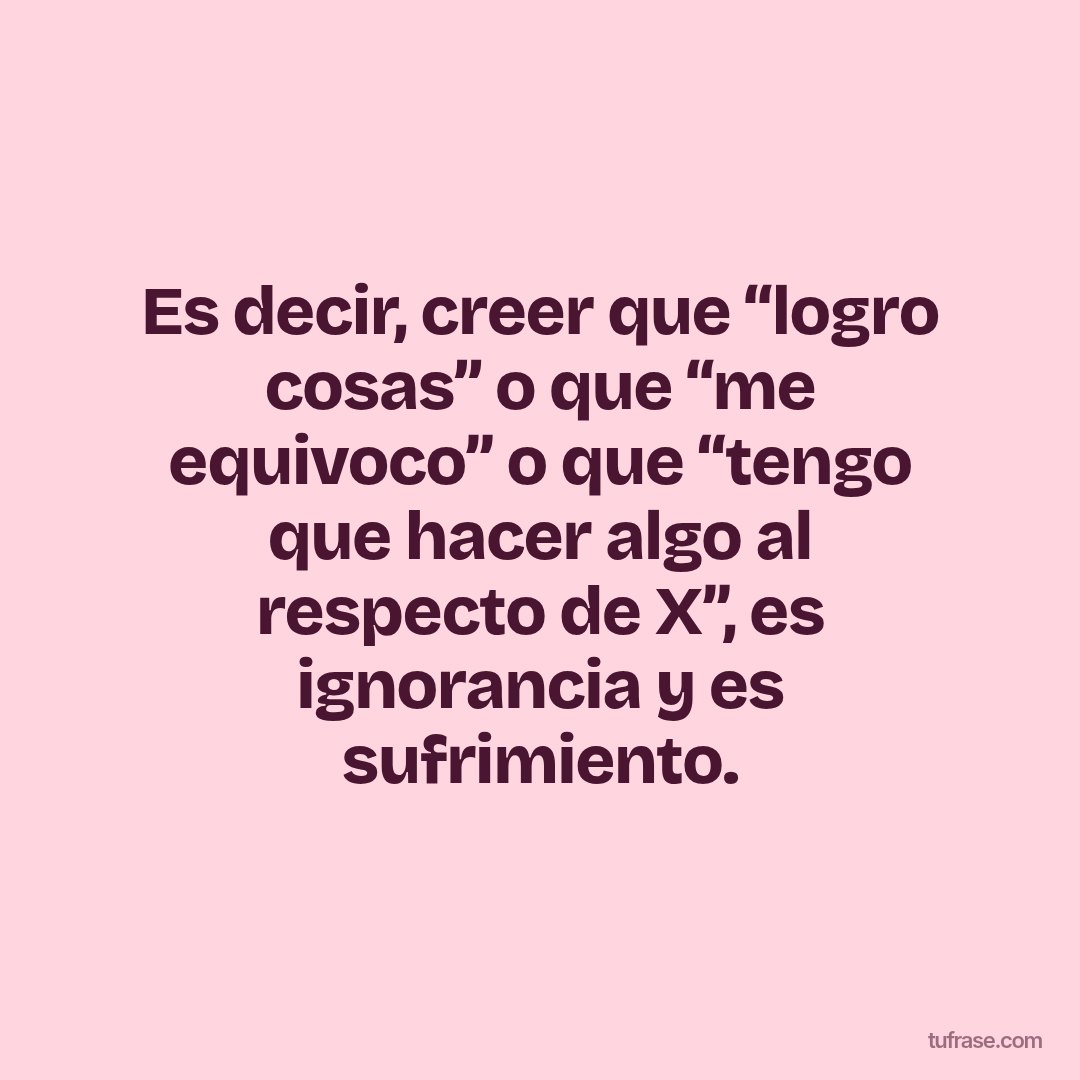Es decir, creer que “logro cosas” o que “me equivoco” o que “tengo que hacer algo al respecto de X”, es ignorancia y es sufrimiento.