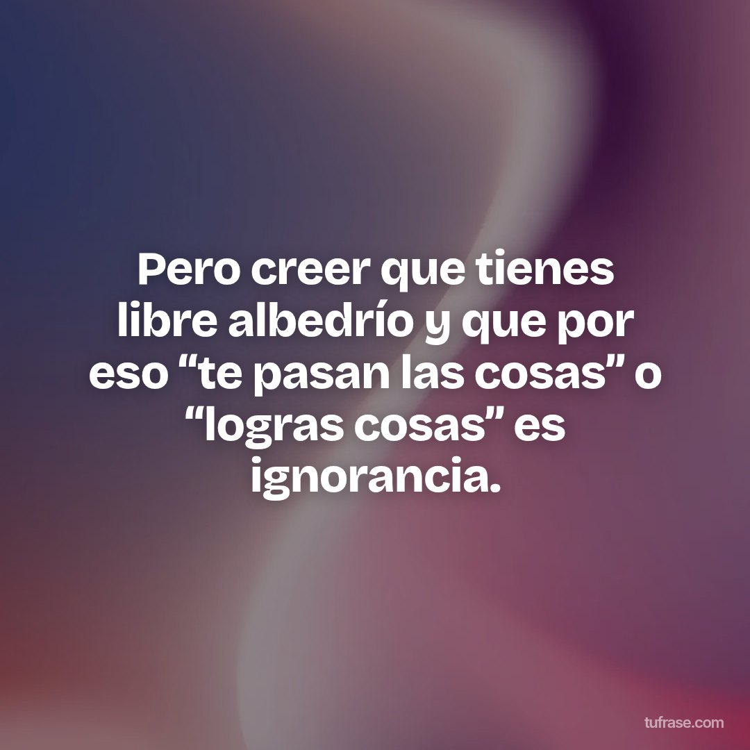 Pero creer que tienes libre albedrío y que por eso “te pasan las cosas” o “logras cosas” es ignorancia.