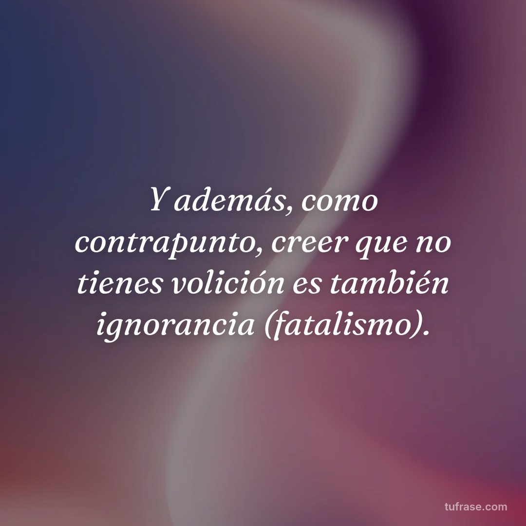 Y además, como contrapunto, creer que no tienes volición es también ignorancia (fatalismo).