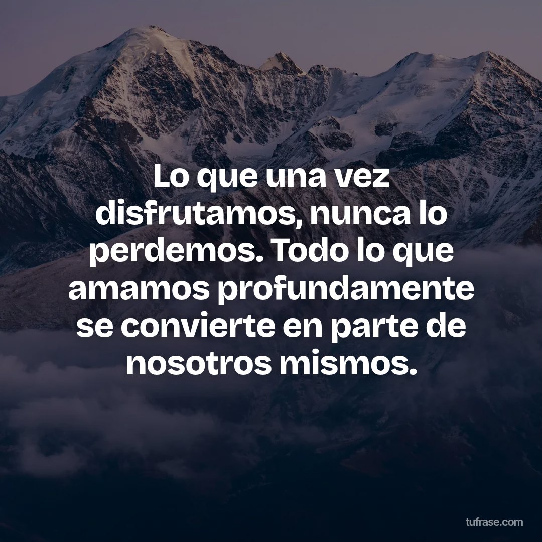 Lo que una vez disfrutamos, nunca lo perdemos. Todo lo que amamos profundamente se convierte en parte de nosotros mismos.