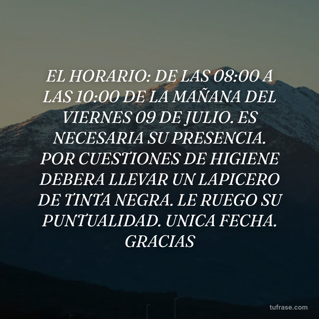EL HORARIO: DE LAS 08:00 A LAS 10:00 DE LA MAÑANA DEL VIERNES 09 DE JULIO. ES NECESARIA SU PRESENCIA. POR CUESTIONES DE HIGIENE DEBERA LLEVAR UN LAPICERO DE TINTA NEGRA. LE RUEGO SU PUNTUALIDAD. UNICA FECHA. GRACIAS