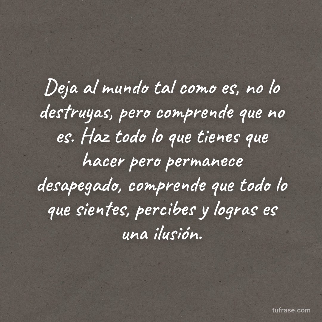 Deja al mundo tal como es, no lo destruyas, pero comprende que no es. Haz todo lo que tienes que hacer pero permanece desapegado, comprende que todo lo que sientes, percibes y logras es una ilusión.