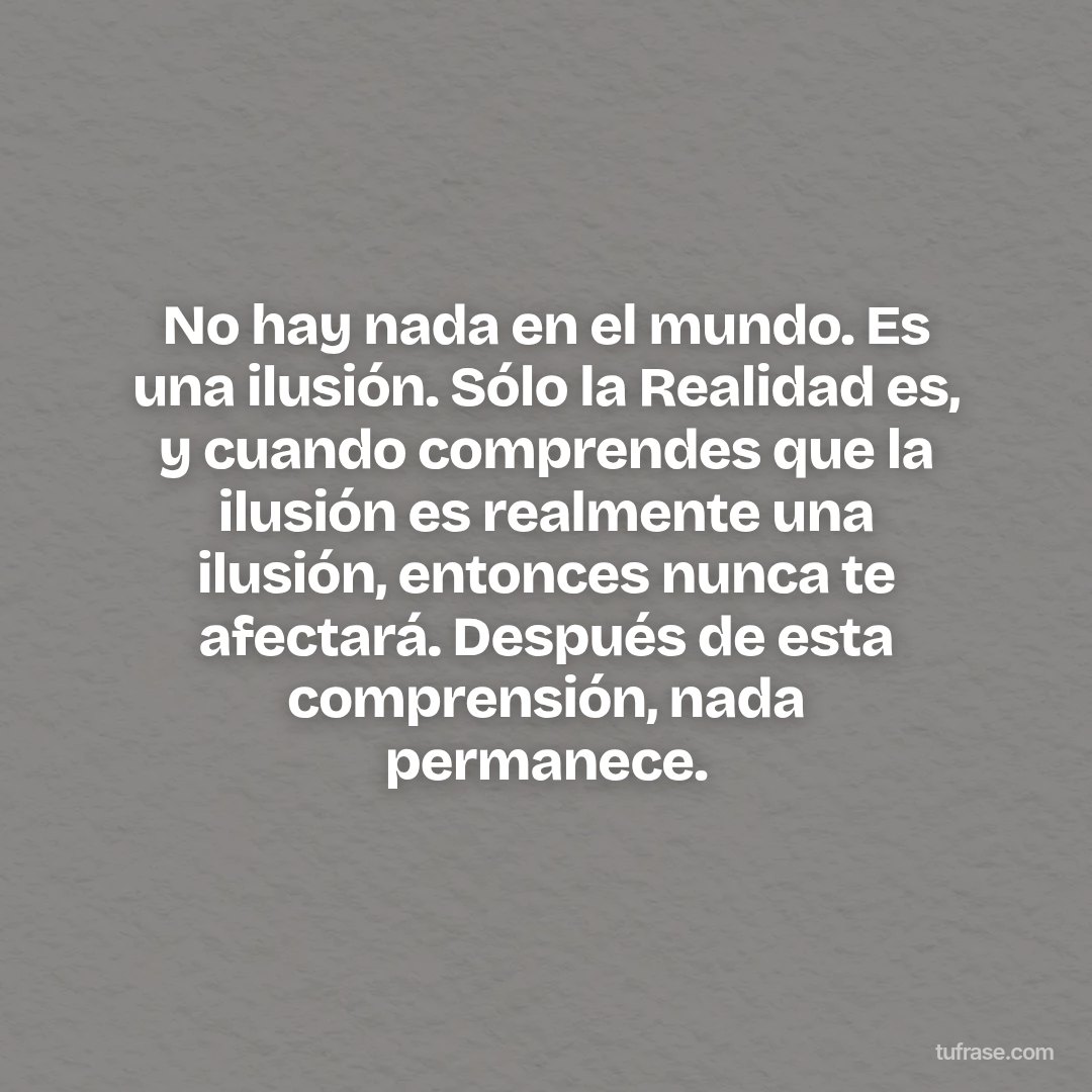 No hay nada en el mundo. Es una ilusión. Sólo la Realidad es, y cuando comprendes que la ilusión es realmente una ilusión, entonces nunca te afectará. Después de esta comprensión, nada permanece.