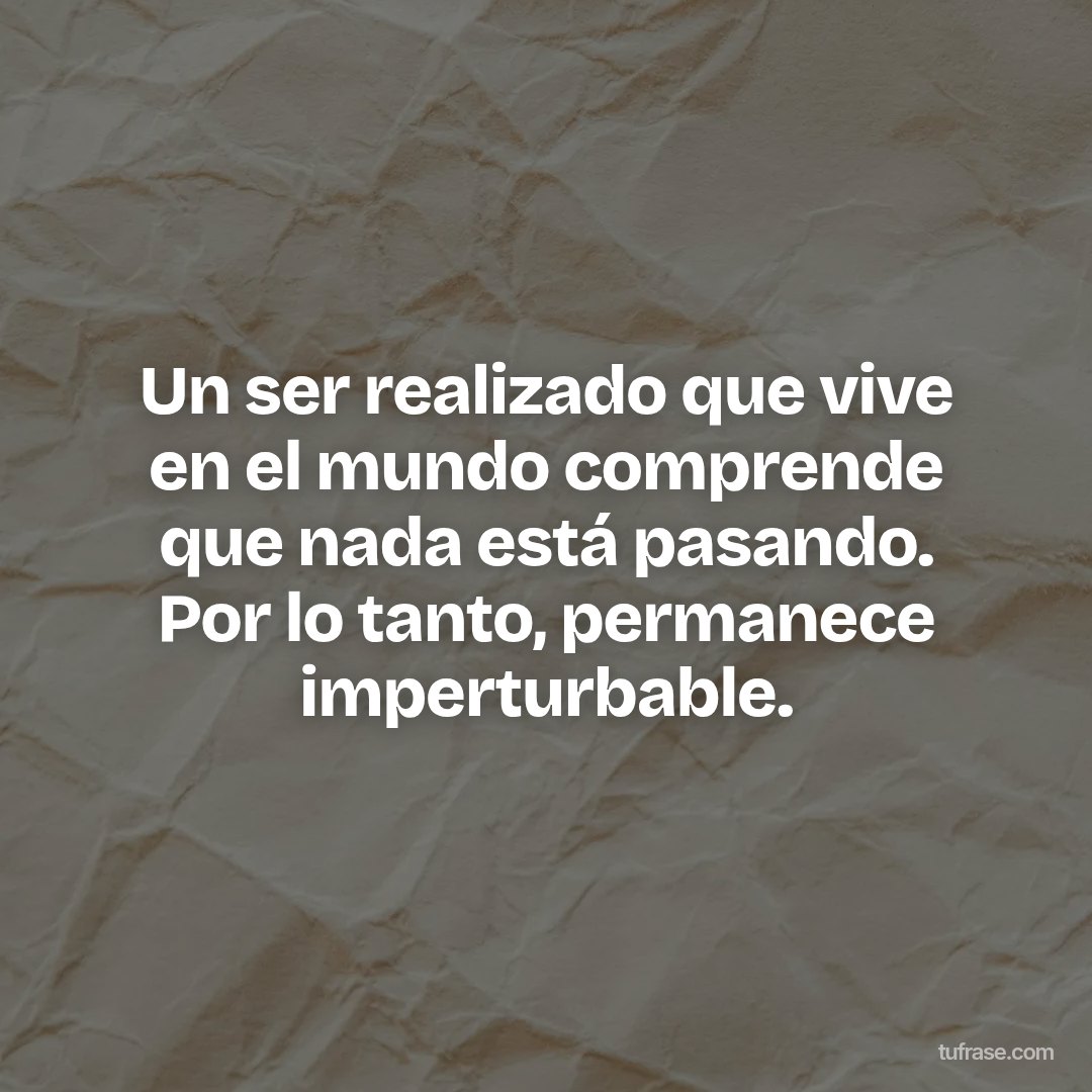 Un ser realizado que vive en el mundo comprende que nada está pasando. Por lo tanto, permanece imperturbable.