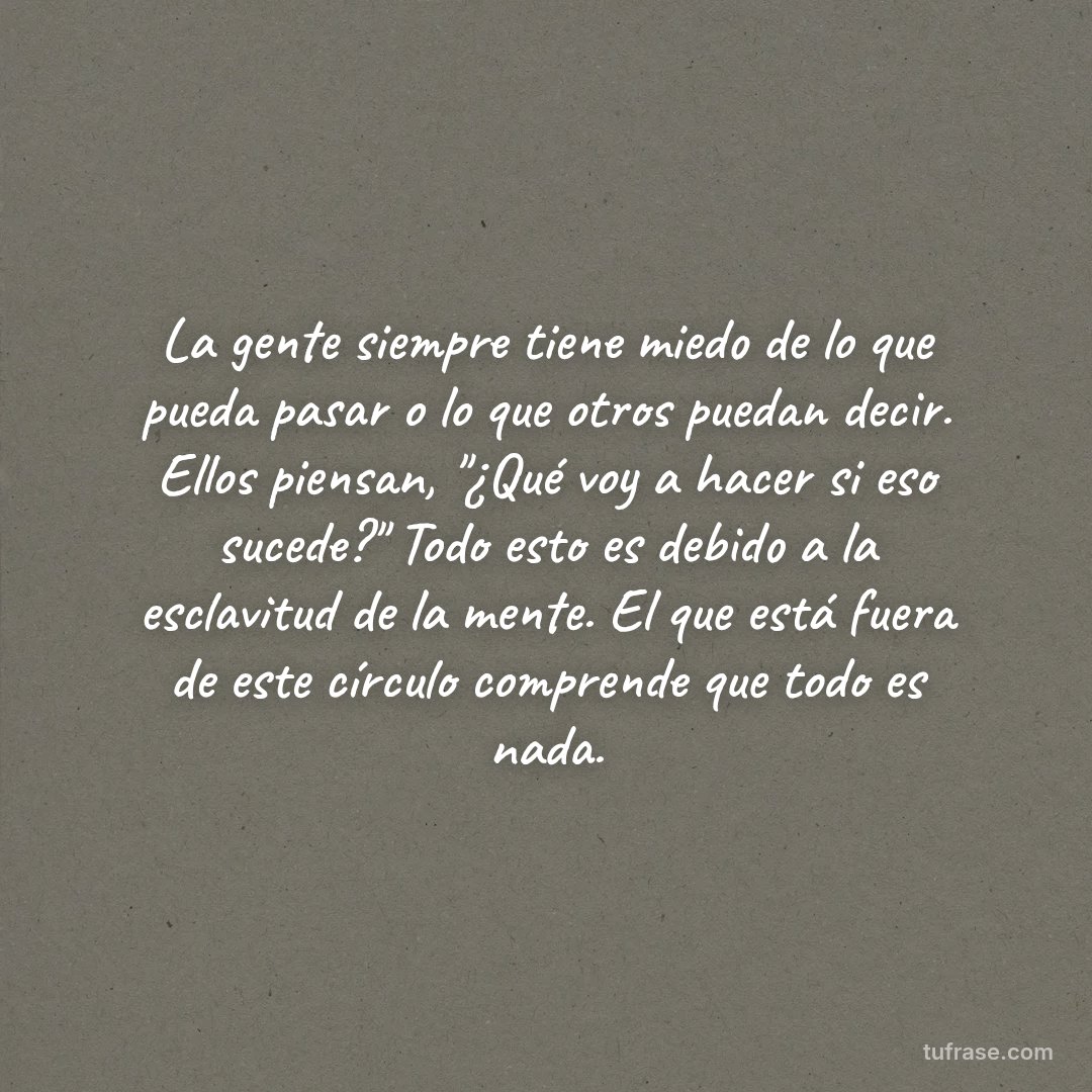 La gente siempre tiene miedo de lo que pueda pasar o lo que otros puedan decir. Ellos piensan, "¿Qué voy a hacer si eso sucede?" Todo esto es debido a la esclavitud de la mente. El que está fuera de este círculo comprende que todo es nada.