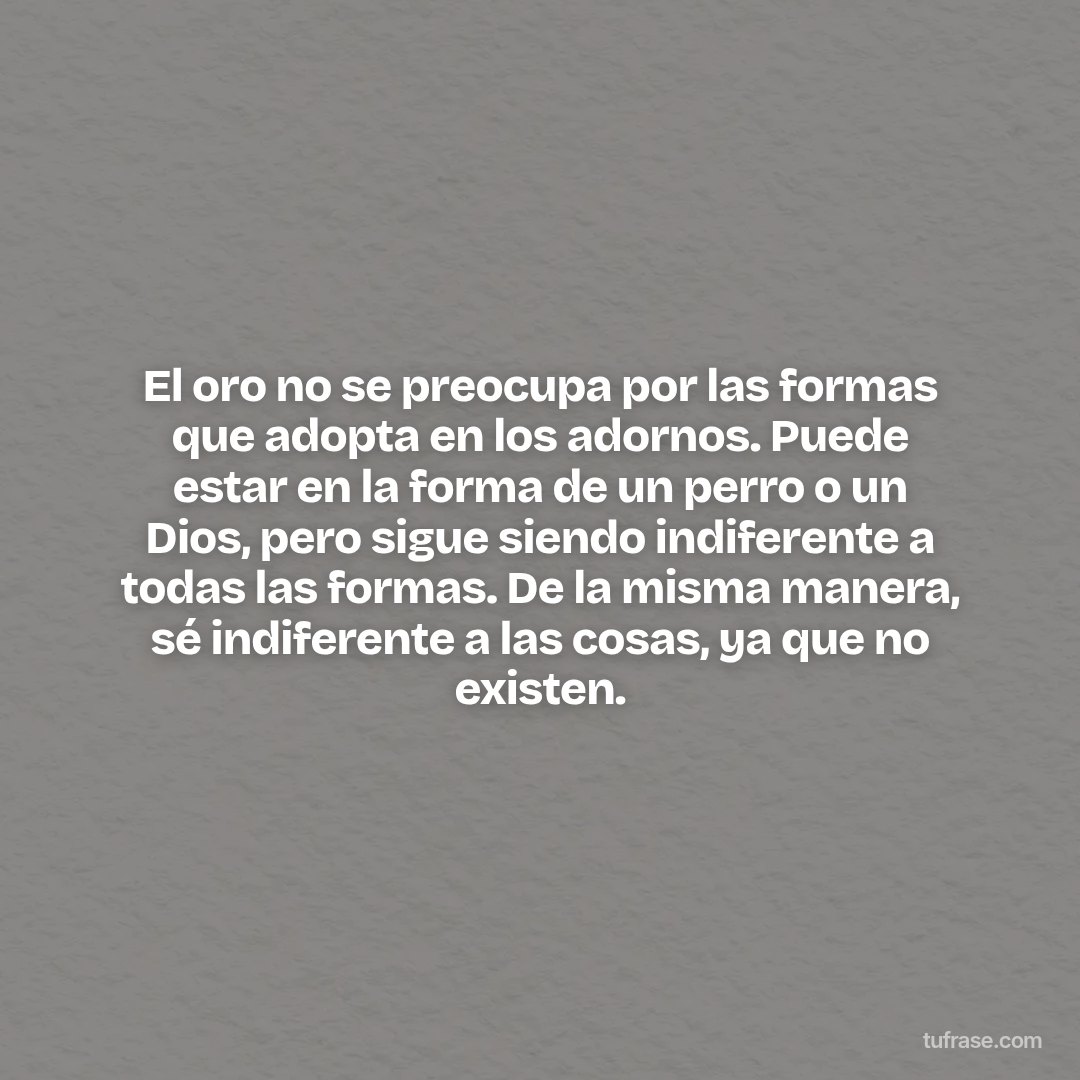 El oro no se preocupa por las formas que adopta en los adornos. Puede estar en la forma de un perro o un Dios, pero sigue siendo indiferente a todas las formas. De la misma manera, sé indiferente a las cosas, ya que no existen.