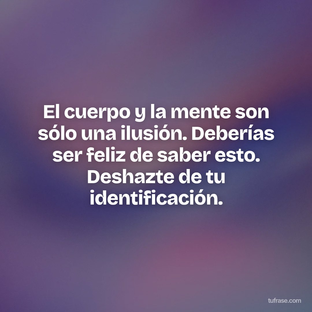 El cuerpo y la mente son sólo una ilusión. Deberías ser feliz de saber esto. Deshazte de tu identificación.