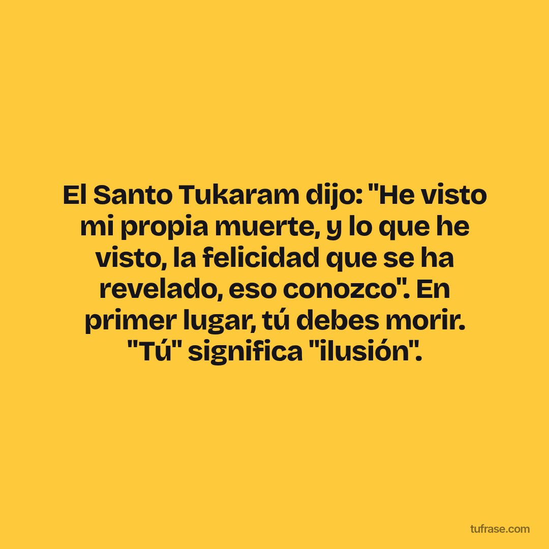 El Santo Tukaram dijo: "He visto mi propia muerte, y lo que he visto, la felicidad que se ha revelado, eso conozco". En primer lugar, tú debes morir. "Tú" significa "ilusión".