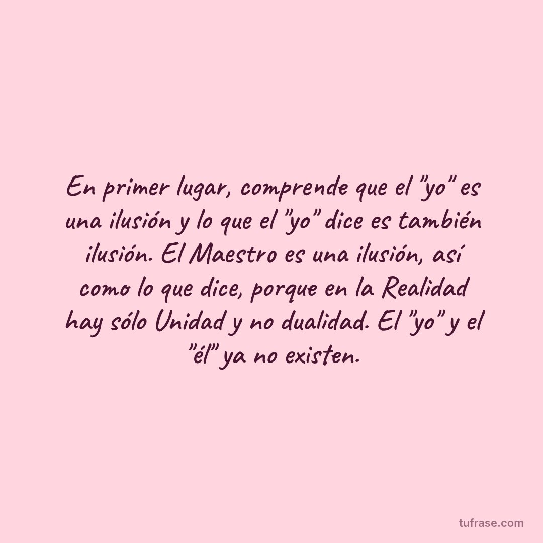 En primer lugar, comprende que el "yo" es una ilusión y lo que el "yo" dice es también ilusión. El Maestro es una ilusión, así como lo que dice, porque en la Realidad hay sólo Unidad y no dualidad. El "yo" y el "él" ya no existen.