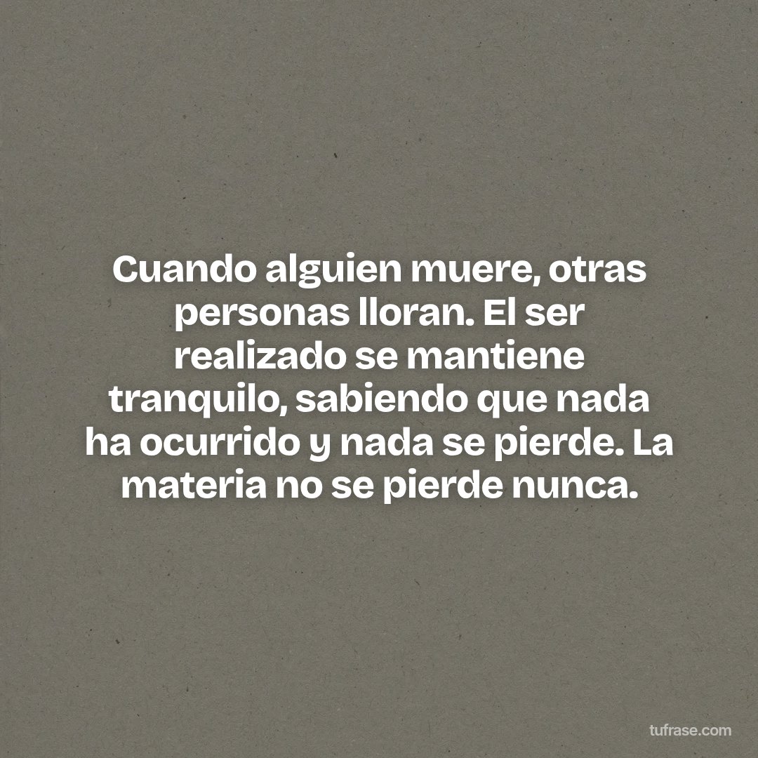 Cuando alguien muere, otras personas lloran. El ser realizado se mantiene tranquilo, sabiendo que nada ha ocurrido y nada se pierde. La materia no se pierde nunca.