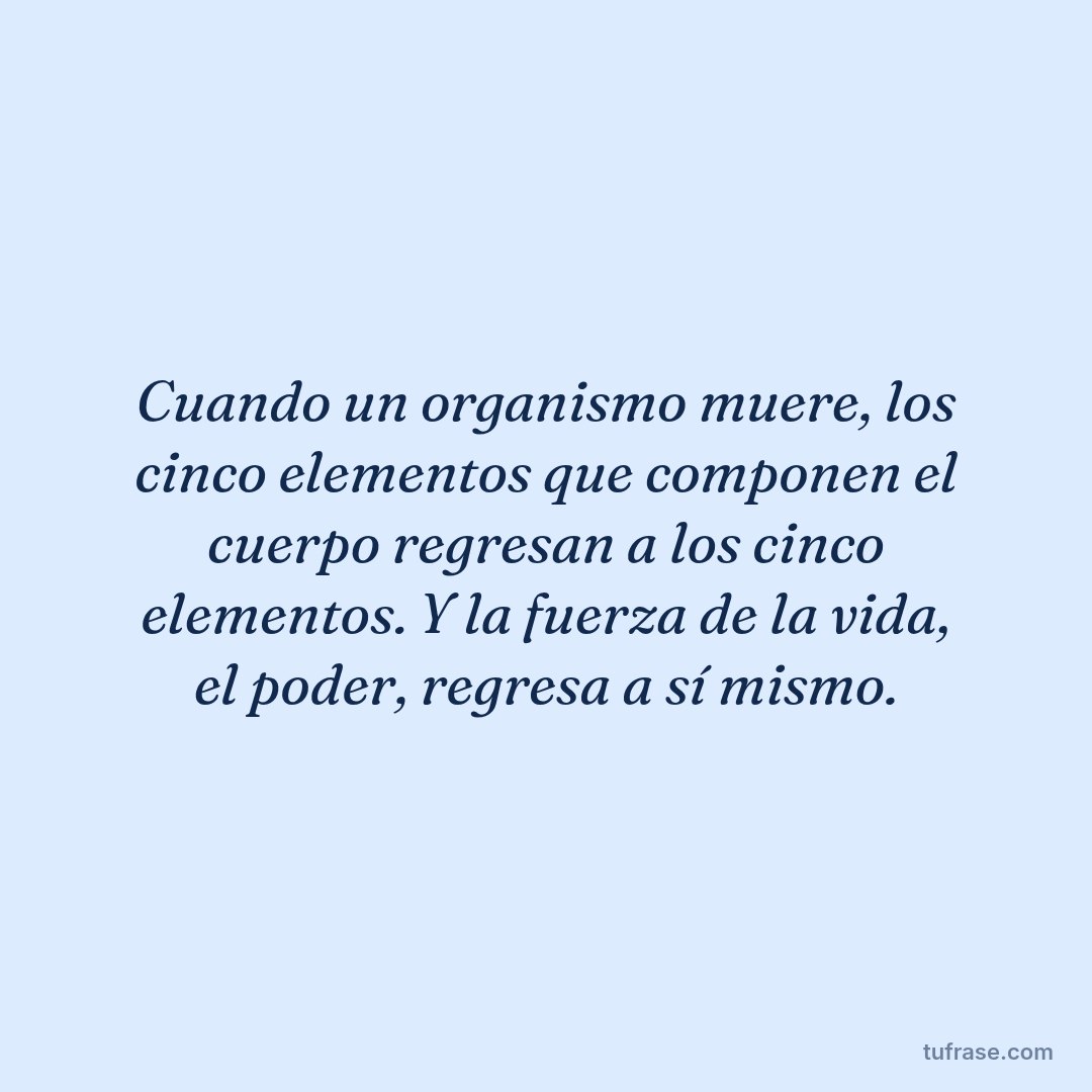 Cuando un organismo muere, los cinco elementos que componen el cuerpo regresan a los cinco elementos. Y la fuerza de la vida, el poder, regresa a sí mismo.