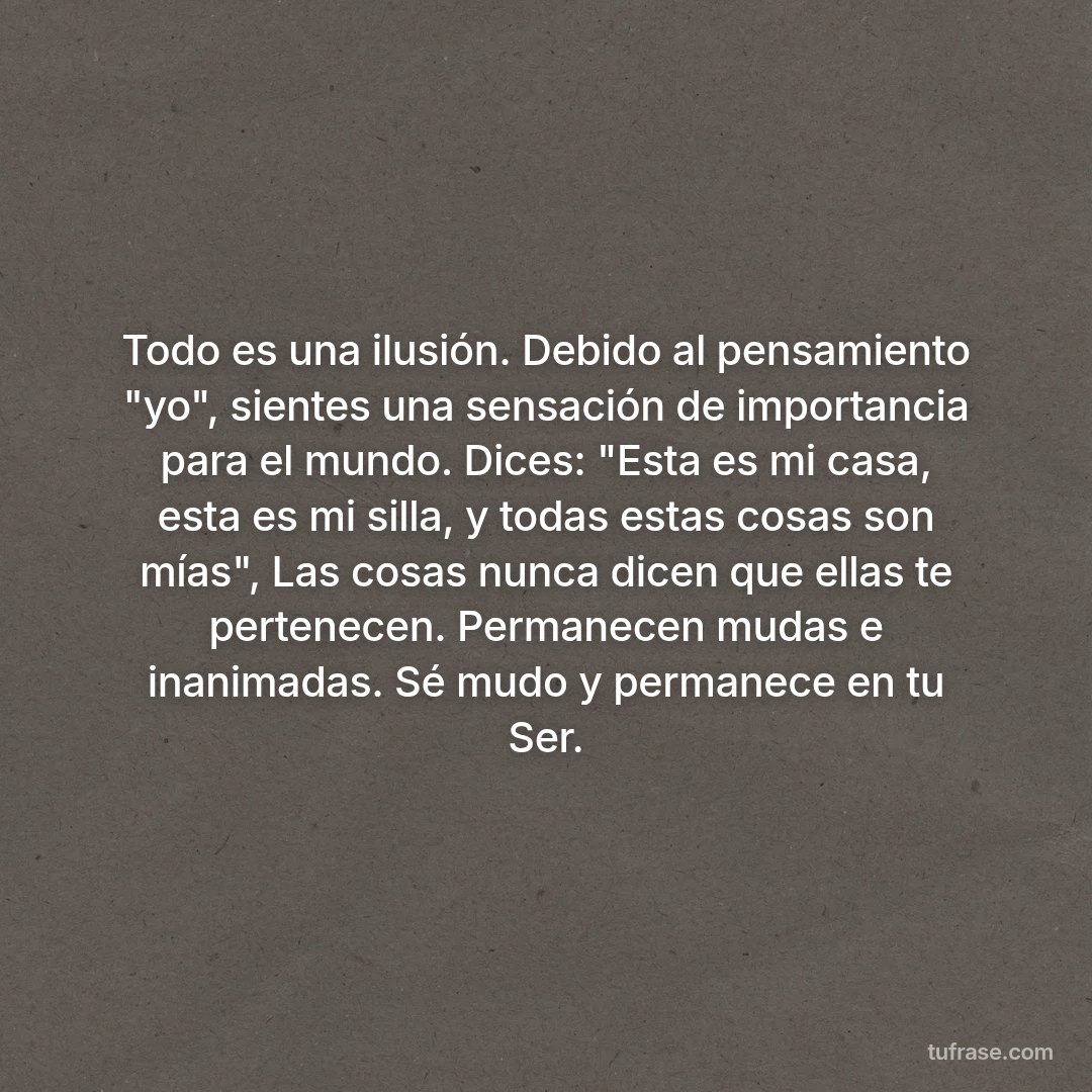Todo es una ilusión. Debido al pensamiento "yo", sientes una sensación de importancia para el mundo. Dices: "Esta es mi casa, esta es mi silla, y todas estas cosas son mías", Las cosas nunca dicen que ellas te pertenecen. Permanecen mudas e inanimadas. Sé mudo y permanece en tu Ser.