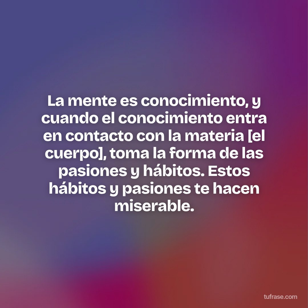 La mente es conocimiento, y cuando el conocimiento entra en contacto con la materia [el cuerpo], toma la forma de las pasiones y hábitos. Estos hábitos y pasiones te hacen miserable.