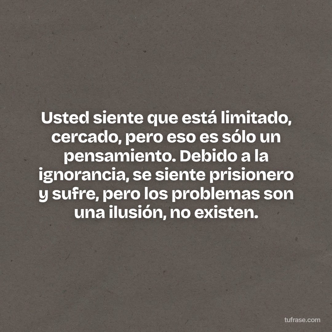Usted siente que está limitado, cercado, pero eso es sólo un pensamiento. Debido a la ignorancia, se siente prisionero y sufre, pero los problemas son una ilusión, no existen.