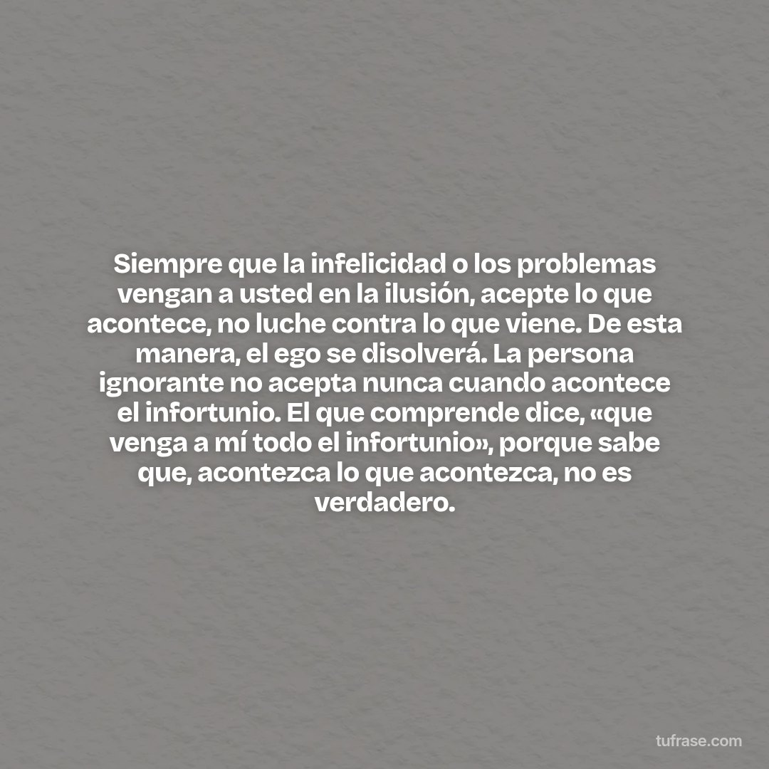 Siempre que la infelicidad o los problemas vengan a usted en la ilusión, acepte lo que acontece, no luche contra lo que viene. De esta manera, el ego se disolverá. La persona ignorante no acepta nunca cuando acontece el infortunio. El que comprende dice, «que venga a mí todo el infortunio», porque sabe que, acontezca lo que acontezca, no es verdadero.