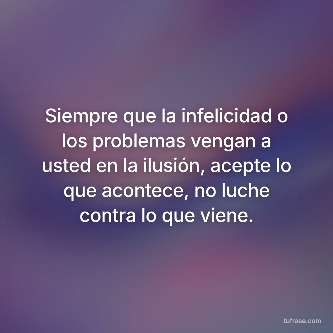 Siempre que la infelicidad o los problemas vengan a usted en la ilusión, acepte lo que acontece, no luche contra lo que viene.